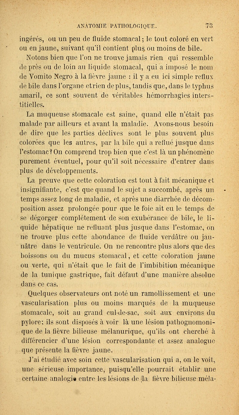 ingérés, ou un peu de fluide stomacal; le tout coloré en vert ou en jaune, suivant qu'il contient plus^ou moins de bile. Notons bien que l'on ne trouve jamais rien qui ressemble de près ou de loin au liquide stomacal, qui a imposé le nom de Yomito Negro à la fièvre jaune : il y a eu ici simple reflux de bile dans l'organe etrien déplus, tandis que, dans le typhus amaril, ce sont souvent de véritables hémorrhagies inters- titielles. La muqueuse stomacale est saine, quand elle n'était pas malade par ailleurs et avant la maladie. Avons-nous besoin de dire que les parties déclives sont le plus souvent plus colorées que les autres, par la bile qui a reflué jusque dans l'estomac? On comprend trop bien que c'est là un phénomène purement éventuel, pour qu'il soit nécessaire d'entrer dans plus de développements. La preuve que cette coloration est tout à fait mécanique et insignifiante, c'est que quand le sujet a succombé, après un temps assez long de maladie, et après une diarrhée de décom- position assez prolongée pour que le foie ait eu le temps de se dégorger complètement de son exubérance de bile, le li- quide hépatique ne refluant plus jusque dans l'estomac, on ne trouve plus cette abondance de fluide verdâtre ou jau- nâtre dans le ventricule. On ne rencontre plus alors que des boissons ou du mucus stomacal, et cette coloration jaune ou verte, qui n'était que le fait de l'imbibition mécanique de la tunique gastrique, fait défaut d'une manière absolue dans ce cas. Quelques observateurs ont noté un ramollissement et une vascularisation plus ou moins marqués de la muqueuse stomacale, soit au grand cul-de-sac, soit aux environs du pylore; ils sont disposés à voir là une lésion pathognomoni- que de la fièvre bilieuse mélanurique, qa'ils ont cherché à différencier d'une lésion correspondante et assez analogue que présente la fièvre jaune. J'ai étudié avec soin cette vascularisation qui a, on le voit, une sérieuse importance, puisqu'elle pourrait établir une certaine analogi» entre les lésions de ila fièvre bilieuse mêla-