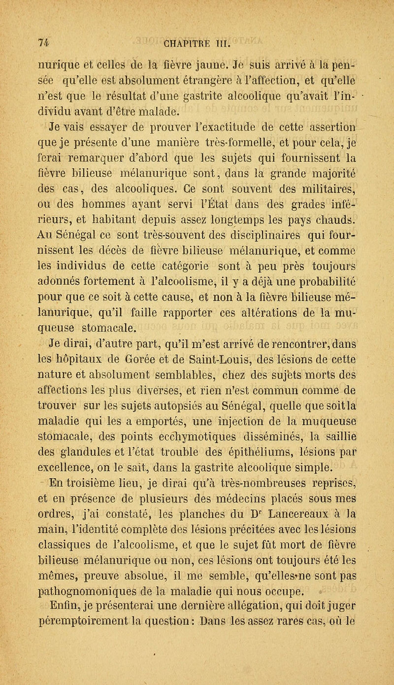 nurique et celles de la fièvre jaune. Je suis arrivé à la pen- sée qu'elle est absolument étrangère à l'affection, et qu'elle n'est que le résultat d'une gastrite alcoolique qu'avait l'in- dividu avant d'être malade. Je vais essayer de prouver l'exactitude de cette assertion que je présente d'une manière très-formelle, et pour cela, je ferai remarquer d'abord que les sujets qui fournissent la fièvre bilieuse mélanurique sont, dans la grande majorité des cas, des alcooliques. Ce sont souvent des militaires, ou des hommes ayant servi l'État dans des grades infé- rieurs, et habitant depuis assez longtemps les pays chauds. Au Sénégal ce sont très-souvent des disciplinaires qui four- nissent les décès de fièvre bilieuse mélanurique, et comme les individus de Cette catégorie sont à peu près toujours adonnés fortement à l'alcoolisme, il y a déjà une probabilité pour que ce soit à cette cause, et non à la fièvre bilieuse mé- lanurique, qu'il faille rapporter ces altérations de la mu- queuse stomacale. Je dirai, d'autre part, qu'il m'est arrivé de rencontrer, dans les hôpitaux de Gorée et de Saint-Louis, des lésions de cette nature et absolument semblables, chez des suj'ets morts des affections les plus diverses, et rien n'est commun comme de trouver sur les sujets autopsiés au Sénégal, quelle que soit la maladie qui les a emportés, une injection de la muqueuse stomacale, des points eccliymotiques disséminés, la saillie des glandules et l'état trouble des épithéliums, lésions par excellence, on le sait, dans la gastrite alcoolique simple. En troisième lieu, je dirai qu'à très-nombreuses reprises, et en présence de plusieurs des médecins placés sous mes ordres, j'ai constaté, les planches du D Lancereaux à la main, l'identité complète des lésions précitées avec les lésions classiques de l'alcoolisme, et que le sujet fût mort de fièvre bilieuse mélanurique ou non, ces lésions ont toujours été les mêmes, preuve absolue, il me semble, qu'ellesrne sont pas pathognomoniques de la maladie qui nous occupe. Enfin, je présenterai une dernière allégation, qui doit juger péremptoirement la question : Dans les assez rares cas, où le
