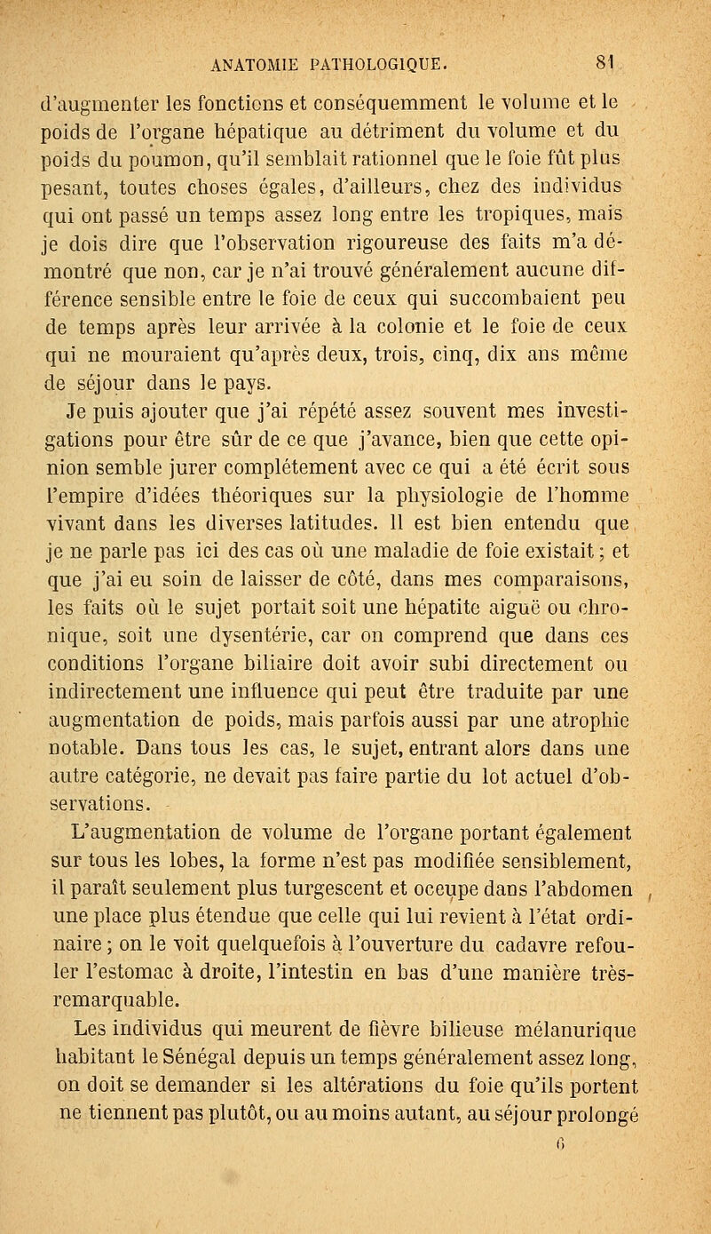 d'augmenter les fonctions et conséquemment le -s'olume et le poids de l'organe hépatique au détriment du volume et du poids du poumon, qu'il semblait rationnel que le foie fût plus pesant, toutes choses égales, d'ailleurs, chez des individus qui ont passé un temps assez long entre les tropiques, mais je dois dire que l'observation rigoureuse des faits m'a dé- montré que non, car je n'ai trouvé généralement aucune dif- férence sensible entre le foie de ceux qui succombaient peu de temps après leur arrivée à la colonie et le foie de ceux qui ne mouraient qu'après deux, trois, cinq, dix ans même de séjour dans le pays. Je puis ajouter que j'ai répété assez souvent mes investi- gations pour être sûr de ce que j'avance, bien que cette opi- nion semble jurer complètement avec ce qui a été écrit sous l'empire d'idées théoriques sur la physiologie de l'homme vivant dans les diverses latitudes. 11 est bien entendu que je ne parle pas ici des cas où une maladie de foie existait ; et que j'ai eu soin de laisser de côté, dans mes comparaisons, les faits où le sujet portait soit une hépatite aiguë ou chro- nique, soit une dysenterie, car on comprend que dans ces conditions l'organe biliaire doit avoir subi directement ou indirectement une influence qui peut être traduite par une augmentation de poids, mais parfois aussi par une atrophie notable. Dans tous les cas, le sujet, entrant alors dans une autre catégorie, ne devait pas faire partie du lot actuel d'ob- servations. L'augmentation de volume de l'organe portant également sur tous les lobes, la forme n'est pas modifiée sensiblement, il paraît seulement plus turgescent et oceupe dans l'abdomen , une place plus étendue que celle qui lui revient à l'état ordi- naire ; on le voit quelquefois à l'ouverture du cadavre refou- ler l'estomac à droite, l'intestin en bas d'une manière très- remarquable. Les individus qui meurent de fièvre bilieuse mélanurique habitant le Sénégal depuis un temps généralement assez long, on doit se demander si les altérations du foie qu'ils portent ne tiennent pas plutôt, ou au moins autant, au séjour prolongé