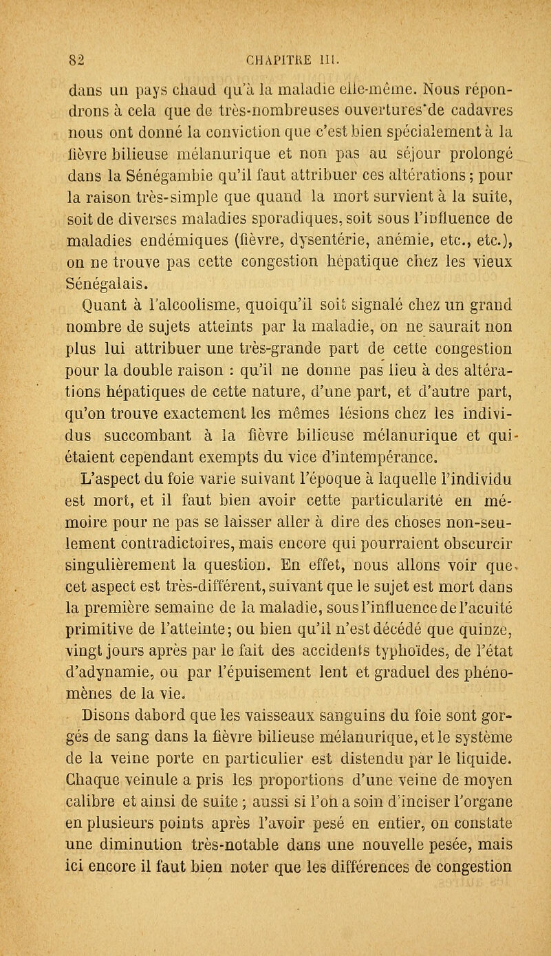 dans un pays chaud qu'à la maladie elle-mèine. Nous répon- drons à cela que de très-nombreuses ouvcrtures'de cadavres nous ont donné la conviction que c'est bien spécialement à la lièvre bilieuse mélanurique et non pas au séjour prolongé dans la Sénégambie qu'il faut attribuer ces altérations ; pour la raison très-simple que quand la mort survient à la suite, soit de diverses maladies sporadiques, soit sous l'influence de maladies endémiques (fièvre, dysenterie, anémie, etc., etc.), on ne trouve pas cette congestion hépatique chez les vieux Sénégalais. Quant à l'alcoolisme, quoiqu'il soit signalé chez un grand nombre de sujets atteints par la maladie, on ne saurait non plus lui attribuer une très-grande part de cette congestion pour la double raison : qu'il ne donne pas lieu à des altéra- tions hépatiques de cette nature, d'une part, et d'autre part, qu'on trouve exactement les mêmes lésions chez les indivi- dus succombant à la fièvre bilieuse mélanurique et qui- étaient cependant exempts du vice d'intempérance. L'aspect du foie varie suivant l'époque à laquelle l'individu est mort, et il faut bien avoir cette particularité en mé- moire pour ne pas se laisser aller à dire des choses non-seu- lement contradictoires, mais encore qui pourraient obscurcir singulièrement la question. En effet, nous allons voir que- cet aspect est très-différent, suivant que le sujet est mort dans la première semaine de la maladie, sous l'influence de l'acuité primitive de l'atteinte; ou bien qu'il n'est décédé que quinze, vingt jours après par le fait des accidents typhoïdes, de l'état d'adynamie, ou par l'épuisement lent et graduel des phéno- mènes de la vie. Disons dabord que les vaisseaux sanguins du foie sont gor- gés de sang dans la fièvre bilieuse mélanurique, et le système de la veine porte en particulier est distendu par le liquide. Chaque veinule a pris les proportions d'une veine de moyen calibre et ainsi de suite ; aussi si l'on a soin d'inciser l'organe en plusieurs points après l'avoir pesé en entier, on constate une diminution très-notable dans une nouvelle pesée, mais ici encore il faut bien noter que les différences de congestion