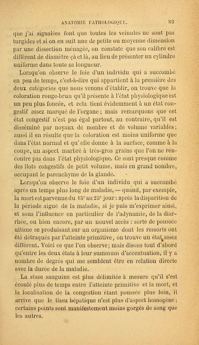 que j'ai signalées font que toutes les veinules ne sont pas turgides et si on en suit une de petite ou moyenne dimension par une dissection ménagée, on constate que son calibre est différent de diamètre çà et là, au lieu de présenter un cylindre uniforme dans toute sa longueur. Lorsqu'on observe le foie d'un individu qui a succombé en peu de temps, c'est-à-dire qui appartient à la première des deux catégories que nous venons d'établir, on trouve que la coloration rouge-brun qu'il présente à l'état physiologique est un peu plus foncée, et cela tient évidemment à un état con- gestif assez marqué de l'organe ; mais remarquons que cet état congéstif n'est pas égal partout, au contraire, qu'il est disséminé par noyaux de nombre et de volume variables; aussi il en résulte que la coloration est moins uniforme que dans l'état normal et qu' elle donne à la surface, comme à la coupe, un aspect marbré à très-gros grains que l'on ne ren- contre pas dans l'état physiologique. Ce sont presque comme des îlots congestifs de petit volume, mais en grand nombre, occupant le parenchyme de la glande. Lorsqu'on observe le foie d'un individu qui a succombé après un temps plus long de maladie, — quand, par exemple, la mort est parvenue du 13^ au 25^ jour: après la disparition de la période aiguë de la maladie, si je puis m'exprimer ainsi, et sous l'intluence en particulier de i'adynamie, de la diar- rhée, ou bien encore, par un nouvel accès : sorte de poussée ultime se produisant sur un organisme dont les ressorts ont été détraqués par Tatteinte primitive, on trouve un état^assez différent. Voici ce que l'on observe; mais disons tout d'abord qu'entre les deux états à leur summum d'accentuation, il y a nombre de degrés qui me semblent être en relation directe avec la durée de la maladie. La stase sanguine est plus délimitée à mesure qu'il s'est écoulé plus de temps entre l'atteinte primitive et la mort, et la localisation de la congestion étant poussée plus loin, il arrive que le tissu hépatique n'est plus d'aspect homogène; certains points sont manifestement moins gorgés de sang que les autres.
