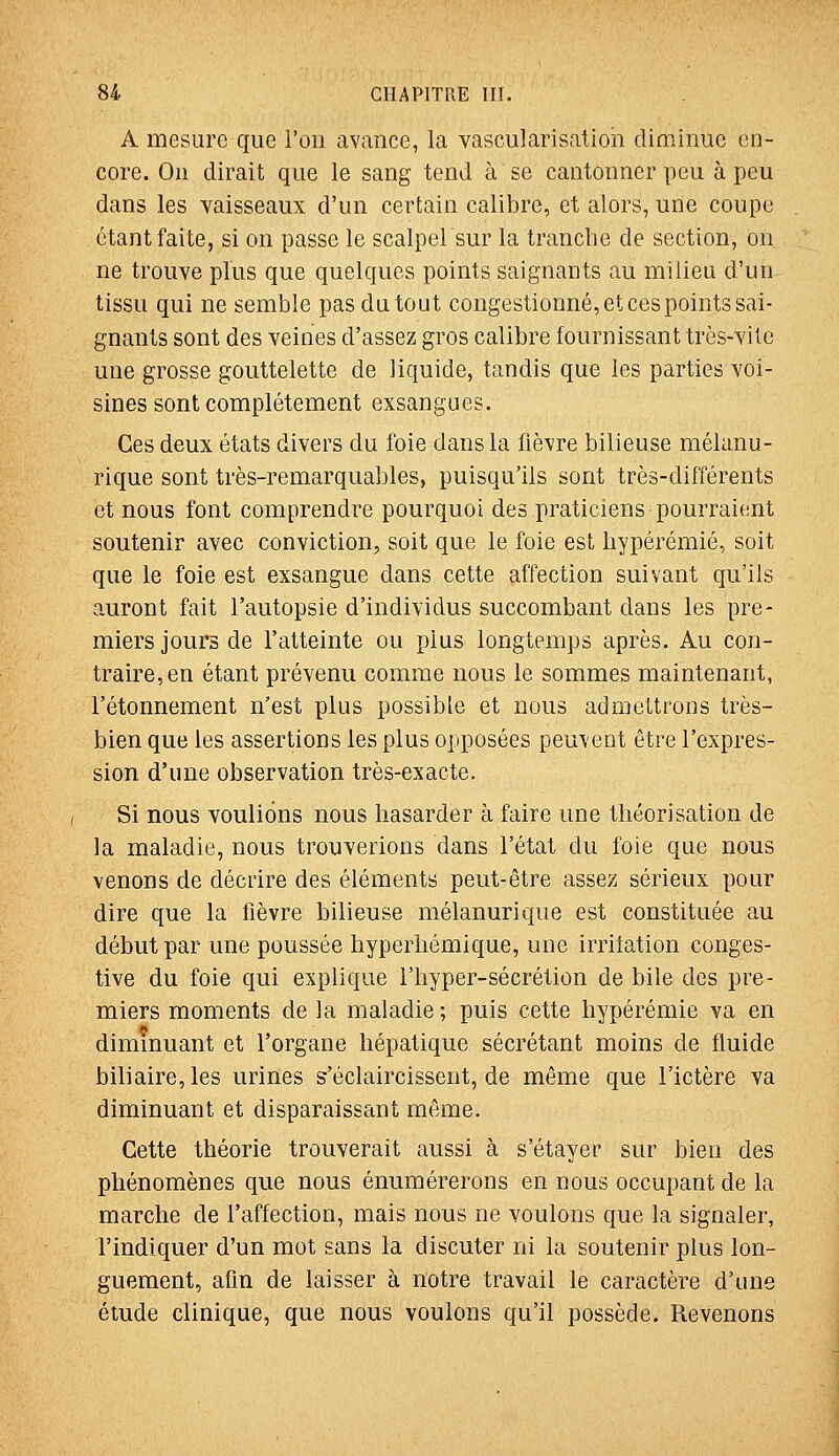 A mesure que l'on avance, la vascularisation diminue en- core. On dirait que le sang tend à se cantonner peu à peu dans les vaisseaux d'un certain calibre, et alors, une coupe étant faite, si on passe le scalpelsur la tranche de section, on. ne trouve plus que quelques points saignants au milieu d'un tissu qui ne semble pas du tout congestionné, et ces points sai- gnants sont des veines d'assez gros calibre fournissant très-vite une grosse gouttelette de liquide, tandis que les parties voi- sines sont complètement exsangues. Ces deux états divers du foie dans la fièvre bilieuse mélanu- rique sont très-remarquables, puisqu'ils sont très-différents et nous font comprendre pourquoi des praticiens pourraient soutenir avec conviction, soit que le foie est liypérémié, soit que le foie est exsangue dans cette affection suivant qu'ils auront fait l'autopsie d'individus succombant dans les pre- miers jours de l'atteinte ou plus longtemps après. Au con- traire, en étant prévenu comme nous le sommes maintenant, l'étonnement n'est plus possible et nous admettrons très- bien que les assertions les plus opposées peuvent être l'expres- sion d'une observation très-exacte. Si nous voulions nous hasarder à faire une théorisation de la maladie, nous trouverions dans l'état du foie que nous venons de décrire des éléments peut-être assez sérieux pour dire que la fièvre bilieuse mélanurique est constituée au début par une poussée hyperliémique, une irriiation conges- tive du foie qui explique l'hyper-sécrétion de bile des pre- miers moments de la maladie ; puis cette hypérémie va en diminuant et l'organe hépatique sécrétant moins de fluide biliaire, les urines s'éclaircissent, de même que l'ictère va diminuant et disparaissant même. Cette théorie trouverait aussi à s'étayer sur bien des phénomènes que nous énumérerons en nous occupant de la marche de l'affection, mais nous ne voulons que la signaler, l'indiquer d'un mot sans la discuter ni la soutenir plus lon- guement, afin de laisser à notre travail le caractère d'une étude clinique, que nous vouions qu'il possède. Revenons