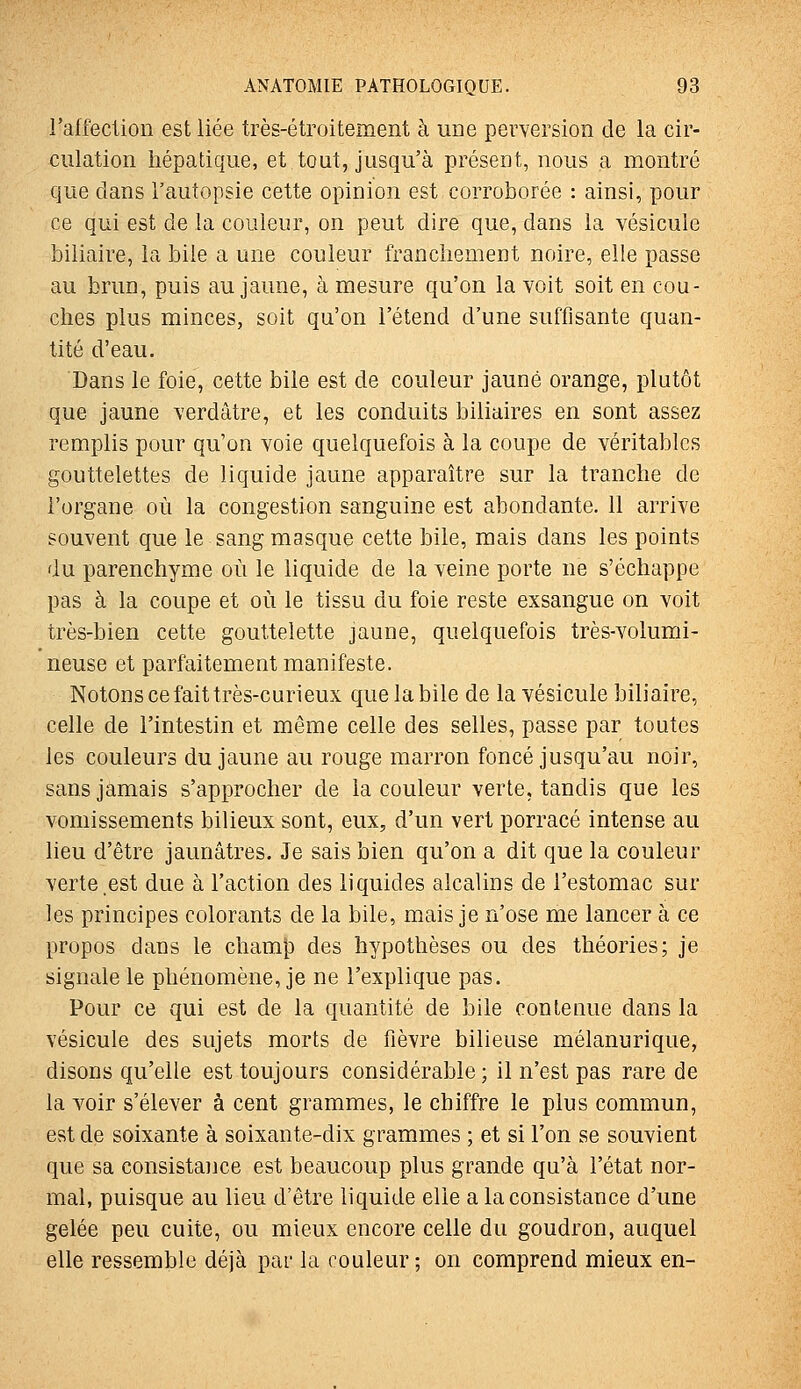 raffection est liée très-étroitement à une perversion de la cir- culation hépatique, et tout, jusqu'à présent, nous a montré que dans l'autopsie cette opinion est corroborée : ainsi, pour ce qui est de la couleur, on peut dire que, dans la vésicule biliaire, la bile a une couleur franchement noire, elle passe au brun, puis au jaune, à mesure qu'on la voit soit en cou- ches plus minces, soit qu'on l'étend d'une suffisante quan- tité d'eau. Dans le foie, cette bile est de couleur jaune orange, plutôt que jaune verdâtre, et les conduits biliaires en sont assez remplis pour qu'on voie quelquefois à la coupe de véritables gouttelettes de liquide jaune apparaître sur la tranche de l'organe où la congestion sanguine est abondante. 11 arrive souvent que le sang masque cette bile, mais dans les points du parenchyme où le liquide de la veine porte ne s'échappe pas à la coupe et où le tissu du foie reste exsangue on voit très-bien cette gouttelette jaune, quelquefois très-volumi- neuse et parfaitement manifeste. Notons ce fait très-curieux que la bile de la vésicule biliaire, celle de l'intestin et même celle des selles, passe par toutes les couleurs du jaune au rouge marron foncé jusqu'au noir, sans jamais s'approcher de la couleur verte, tandis que les vomissements bilieux sont, eux, d'un vert porracé intense au lieu d'être jaunâtres. Je sais bien qu'on a dit que la couleur verte .est due à l'action des liquides alcalins de l'estomac sur les principes colorants de la bile, mais je n'ose me lancer à ce propos dans le chaml) des hypothèses ou des théories; je signale le phénomène, je ne l'explique pas. Pour ce qui est de la quantité de bile contenue dans la vésicule des sujets morts de fièvre bilieuse mélanurique, disons qu'elle est toujours considérable ; il n'est pas rare de la A'^oir s'élever à cent grammes, le chiffre le plus commun, est de soixante à soixante-dix grammes ; et si l'on se souvient que sa consistance est beaucoup plus grande qu'à l'état nor- mal, puisque au lieu d'être liquide elle a la consistance d'une gelée peu cuite, ou mieux encore celle du goudron, auquel elle ressemble déjà par la couleur ; on comprend mieux en-