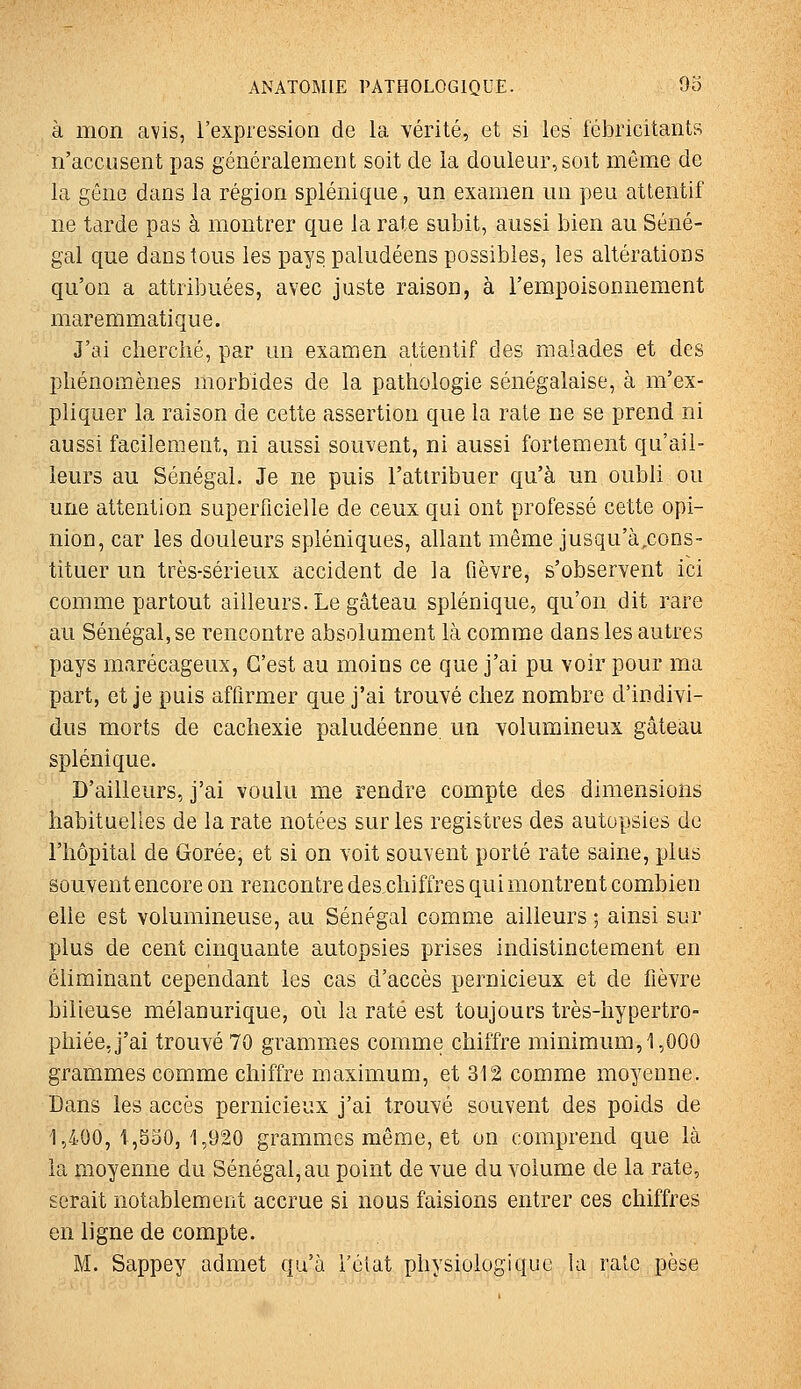 à mon avis, l'expression de la vérité, et si les fébricitants n'accusent pas généralement soit de la douleur, soit même de la gêne dans la région splénique, un examen un peu attentif ne tarde pas à montrer que la rate subit, aussi bien au Séné- gal que dans tous les pays paludéens possibles, les altérations qu'on a attribuées, avec juste raison, à l'empoisonnement maremmatique. J'ai cherché, par un examen attentif des malades et des phénomènes morbides de la pathologie sénégalaise, à m'ex- pliquer la raison de cette assertion que la rate ne se prend ni aussi facilement, ni aussi souvent, ni aussi fortement qu'ail- leurs au Sénégal. Je ne puis l'attribuer qu'à un oubli ou une attention superficielle de ceux qui ont professé cette opi- nion, car les douleurs spléniques, allant même jusqu'à,cons- tituer un très-sérieux accident de la fièvre, s'observent ici comme partout ailleurs. Le gâteau splénique, qu'on dit rare au Sénégal, se rencontre absolument là comme dans les autres pays marécageux, C'est au moins ce que j'ai pu voir pour ma part, et je puis affirmer que j'ai trouvé chez nombre d'indivi- dus morts de cachexie paludéenne un volumineux gâteau splénique. D'ailleurs, j'ai voulu me rendre compte des dimensions habituelles de la rate notées sur les registres des autopsies de l'hôpital de Gorée, et si on voit souvent porté rate saine, plus souvent encore on rencontre des chiffres qui montrent combien elle est volumineuse, au Sénégal comme ailleurs ; ainsi sur plus de cent cinquante autopsies prises indistinctement en éliminant cependant les cas d'accès pernicieux et de fièvre bilieuse mélanurique, où la raté est toujours très-hypertro- phiée, j'ai trouvé 70 grammes comme chiffre minimum, 1,000 grammes comme chiffre maximum, et 312 comme moyenne. Dans les accès pernicieux j'ai trouvé souvent des poids de 1,400,1,530,1,920 grammes même, et on comprend que là la moyenne du Sénégal, au point de vue du volume de la rate, serait notablement accrue si nous faisions entrer ces chiffres en ligne de compte. M. Sappey admet qu'à i'éiat physiologique la rate pèse