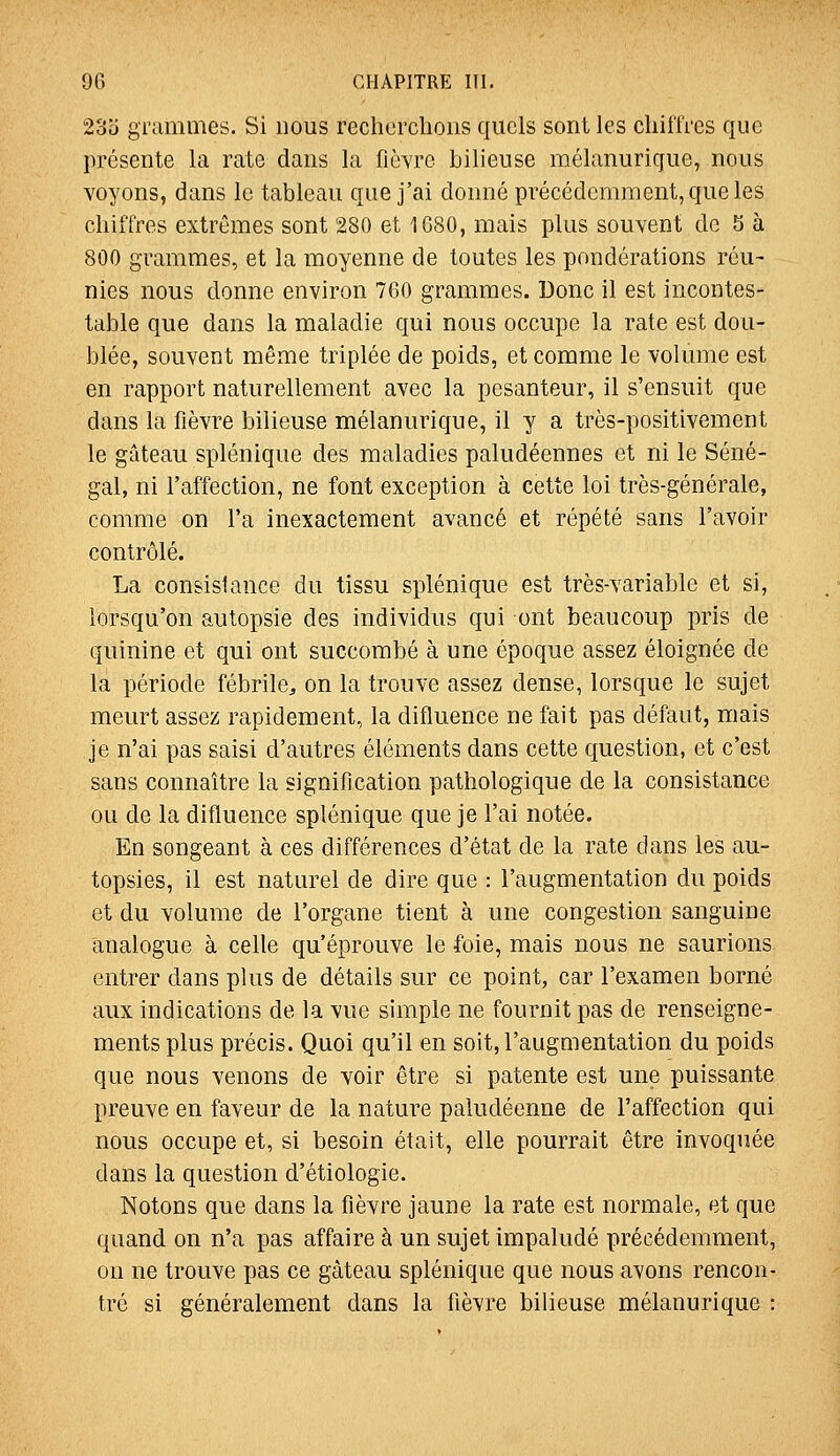 2oo grammes. Si nous recherchons quels sont les chiffres que présente la rate dans la fièvre bilieuse mélanurique, nous voyons, dans le tableau que j'ai donné précédemment, que les chiffres extrêmes sont 280 et 1680, mais plus souvent de 5 à 800 grammes, et la moyenne de toutes les pondérations réu~ nies nous donne environ 760 grammes. Donc il est incontes- table que dans la maladie qui nous occupe la rate est dou- blée, souvent même triplée de poids, et comme le volume est en rapport naturellement avec la pesanteur, il s'ensuit que dans la fièvre bilieuse mélanurique, il y a très-positivement le gâteau splénique des maladies paludéennes et ni le Séné- gal, ni l'affection, ne font exception à cette loi très-générale, comme on l'a inexactement avancé et répété sans l'avoir contrôlé. La consistance du tissu splénique est très-variable et si, lorsqu'on autopsie des individus qui ont beaucoup pris de quinine et qui ont succombé à une époque assez éloignée de la période fébrile^ on la trouve assez dense, lorsque le sujet meurt assez rapidement, la difluence ne fait pas défaut, mais je n'ai pas saisi d'autres éléments dans cette question, et c'est sans connaître la signification pathologique de la consistance ou de la difluence splénique que je l'ai notée. En songeant à ces différences d'état de la rate dans les au- topsies, il est naturel de dire que : l'augmentation du poids et du volume de l'organe tient à une congestion sanguine analogue à celle qu'éprouve le foie, mais nous ne saurions entrer dans plus de détails sur ce point, car l'examen borné aux indications de la vue simple ne fournit pas de renseigne- ments plus précis. Quoi qu'il en soit, l'augmentation du poids que nous venons de voir être si patente est une puissante preuve en faveur de la nature paludéenne de l'affection qui nous occupe et, si besoin était, elle pourrait être invoquée dans la question d'étiologie. Notons que dans la fièvre jaune la rate est normale, et que quand on n'a pas affaire à un sujet impaludé précédemment, on ne trouve pas ce gâteau splénique que nous avons rencon- tré si généralement dans la fièvre bilieuse mélanurique :
