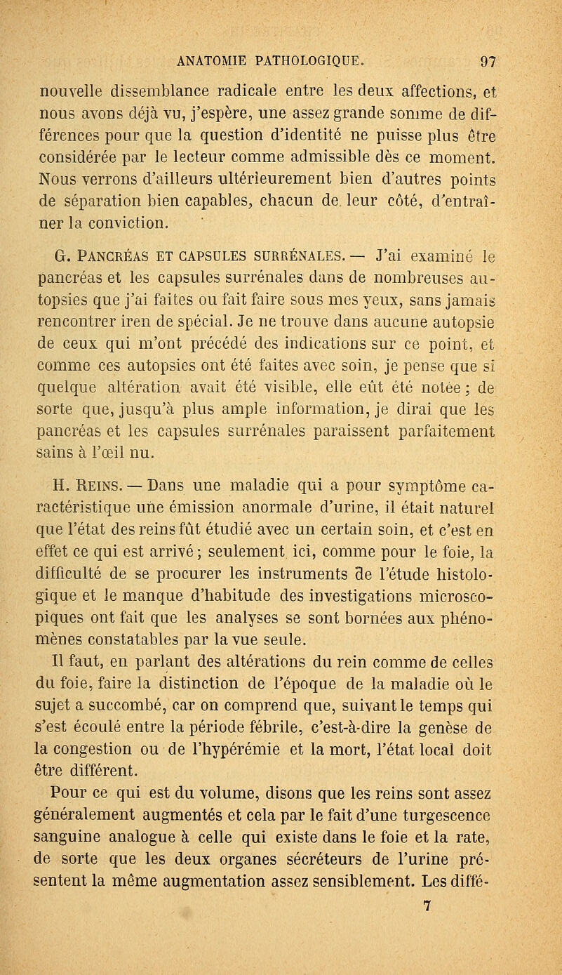 nouvelle dissemblance radicale entre les deux affections, et nous avons déjà vu, j'espère, une assez grande somme de dif- férences pour que la question d'identité ne puisse plus être considérée par le lecteur comme admissible dès ce moment. Nous verrons d'ailleurs ultérieurement bien d'autres points de séparation bien capables, chacun de leur côté, d'entraî- ner la conviction. G. PANCRÉAS ET CAPSULES SURRÉNALES. — J'ai examiné le pancréas et les capsules surrénales dans de nombreuses au- topsies que j'ai faites ou fait faire sous mes yeux, sans jamais rencontrer iren de spécial. Je ne trouve dans aucune autopsie de ceux qui m'ont précédé des indications sur ce point, et comme ces autopsies ont été faites avec soin, je pense que si quelque altération avait été visible, elle eût été notée ; de sorte que, jusqu'à plus ample information, je dirai que les pancréas et les capsules surrénales paraissent parfaitement sains à l'œil nu. H. Reins. — Dans une maladie qui a pour symptôme ca- ractéristique une émission anormale d'urine, il était naturel que l'état des reins fût étudié avec un certain soin, et c'est en effet ce qui est arrivé ; seulement ici, comme pour le foie, la difficulté de se procurer les instruments de l'étude histolo- gique et le manque d'habitude des investigations microsco- piques ont fait que les analyses se sont bornées aux phéno- mènes constatables par la vue seule. Il faut, en parlant des altérations du rein comme de celles du foie, faire la distinction de l'époque de la maladie où le sujet a succombé, car on comprend que, suivant le temps qui s'est écoulé entre la période fébrile, c'est-à-dire la genèse de la congestion ou de l'hypérémie et la mort, l'état local doit être différent. Pour ce qui est du volume, disons que les reins sont assez généralement augmentés et cela par le fait d'une turgescence sanguine analogue à celle qui existe dans le foie et la rate, de sorte que les deux organes sécréteurs de l'urine pré- sentent la même augmentation assez sensiblement. Les diffé- 7