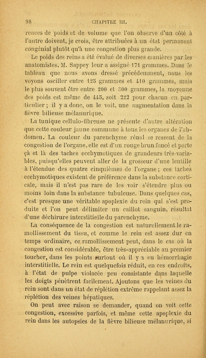 rerices de poids et de volume que l'on observe d'un côté à l'autre doivent, je crois, être attribuées à un état permanent congénial plutôt qu'à une congestion plus grande. Le poids des reins a été évalué de diverses manières par les anatomistes. M. Sappey leur a assigné 171 grammes. Ï3ans le tableau que nous avons dressé précédemment, nous les voyons osciller entre 125 grammes et 410 grammes, mais le plus souvent être entre 200 et 300 grammes, la moyenne des poids est même de 4.43, soit 222 pour chacun en par- ticulier ; il y a donc, on le voit, une augmentation dans la fièvre bilieuse mélanurique. La tunique cellulo-fibreuse ne présente d'autre altération que cette couleur jaune commune à tous les organes de i'ab- domen. La couleur du parenchyme rénal se ressent de la congestion de l'organe, elle est d'un rouge brun foncé et porte çà et là des taches ecchymotiques de grandeurs très-varia- bles, puisqu'elles peuvent aller de la grosseur d'une lentille à l'étendue des quatre cinquièmes de l'organe ; ces taches ecchymotiques existent de préférence dans la substance corti- cale, mais il n'est pas rare de les voir s'étendre plus ou moins loin dans la substance tubuleuse. Dans quelques cas, c'est presque une véritable apoplexie du rein qui s'est pro- duite et l'on peut délimiter un caillot sanguin, résultat d'une déchirure interstitielle du parenchyme. La conséquence de la congestion est naturellement le ra- mollissement du tissu, et comme le rein est assez dur en temps ordinaire, ce ramollissement peut, dans le cas où la congestion est considérable, être très-appréciable au premier toucher, dans les points surtout où il y a eu hémorrhagie interstitielle. Le rein est quelquefois réduit, en ces endroits, à l'état de pulpe violacée peu consistante dans laquelle les doigts pénètrent facilement. Ajoutons que les veines du rein sont dans un état de réplétion extrême rappelant assez la réplétion des veines hépatiques. On peut avec raison se demander, quand on voit cette congestion, excessive parfois, et même cette apoplexie du rein dans les autopsies de la fièvre bilieuse mélanurique, si