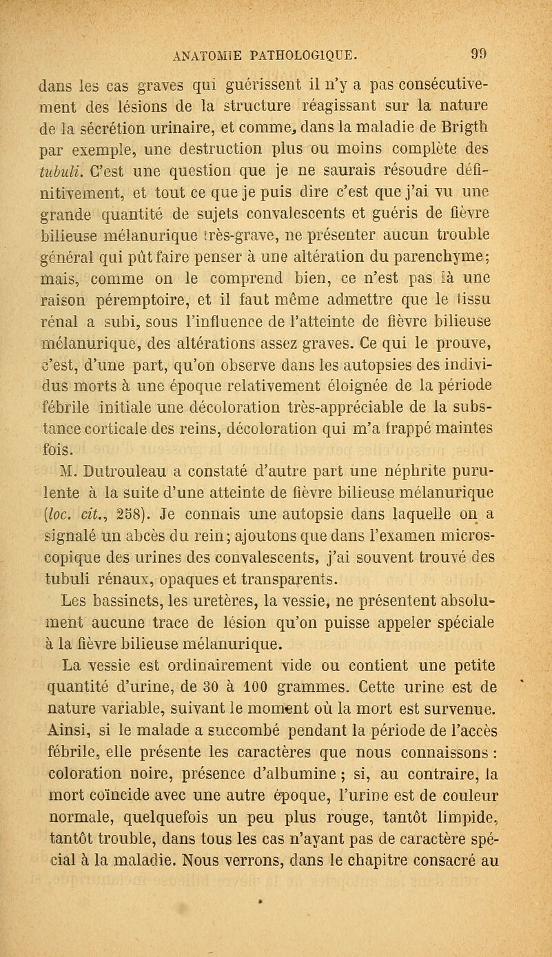dans les cas graves qui guérissent il n'y a pas consécutive- ment des lésions de la structure réagissant sur la nature de la sécrétion urinaire, et comme, dans la maladie de Brigth par exemple, une destruction plus ou moins complète des tubuli. C'est une question que je ne saurais résoudre défi- nitivement, et tout ce que je puis dire c'est que j'ai vu une grande quantité de sujets convalescents et guéris de fièvre bilieuse mélanurique très-grave, ne présenter aucun trouble général qui pût faire penser à une altération du parenchyme; mais, comme on le comprend bien, ce n'est pas là une raison péremptoire, et il faut même admettre que le tissu rénal a subi, sous l'influence de l'atteinte de fièvre bilieuse mélanurique, des altérations assez graves. Ce qui le prouve, c'est, d'une part, qu'on observe dans les autopsies des indivi- dus morts à une époque relativement éloignée de la période fébrile initiale une décoloration très-appréciable de la subs- tance corticale des reins, décoloration qui m'a frappé maintes fois. M. Dutrouleau a constaté d'autre part une néphrite puru- lente à la suite d'une atteinte de fièvre bilieuse mélanurique [loc. cit., 2S8). Je connais une autopsie dans laquelle on a signalé un abcès du rein; ajoutons que dans l'examen micros- copique des urines des convalescents, j'ai souvent trouvé des tubuli rénaux, opaques et transparents. Les bassinets, les uretères, la vessie, ne présentent absolu- ment aucune trace de lésion qu'on puisse appeler spéciale à la fièvre bilieuse mélanurique. La vessie est ordinairement vide ou contient une petite quantité d'urine, de 30 à 100 grammes. Cette urine est de nature variable, suivant le moment où la mort est survenue. Ainsi, si le malade a succombé pendant la période de l'accès fébrile, elle présente les caractères que nous connaissons : coloration noire, présence d'albumine ; si, au contraire, la mort coïncide avec une autre époque, l'urine est de couleur normale, quelquefois un peu plus rouge, tantôt limpide, tantôt trouble, dans tous les cas n'ayant pas de caractère spé- cial à la maladie. Nous verrons, dans le chapitre consacré au
