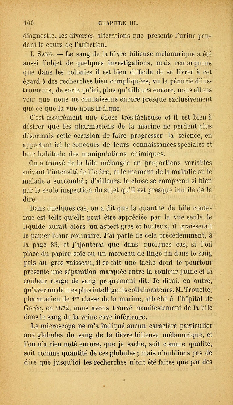 diagnostic, les diverses altérations que présente l'urine pen- dant le cours de l'affection. I. Sang. — Le sang de la fièvre bilieuse mélanurique a été aussi l'objet de quelques investigations, mais remarquons que dans les colonies il est bien difficile de se livrer à cet égard à des recherches bien compliquées, vu la pénurie d'ins- truments, de sorte qu'ici, plus qu'ailleurs encore, nous allons voir que nous ne connaissons encore presque exclusivement que ce que la vue nous indique. C'est assurément une chose très-fâcheuse et il est bien à désirer que les pharmaciens de la marine ne perdent plus désormais cette occasion de faire progresser la science, en apportant ici le concours de leurs connaissances spéciales et leur habitude des manipulations chimiques. On a trouvé de la bile mélangée en proportions variables suivant l'intensité de l'ictère, et le moment de la maladie où le malade a succombé ; d'ailleurs, la chose se comprend si bien par la seule inspection du sujet qu'il est presque inutile de le dire. Dans quelques cas, on a dit que la quantité de bile conte- nue est telle qu'elle peut être appréciée par la vue seule, le liquide aurait alors un aspect gras et huileux, il graisserait le papier blanc ordinaire. J'ai parlé de cela précédemment, à la page 83, et j'ajouterai que dans quelques cas, si l'on place du papier-soie ou un morceau de linge fin dans le sang pris au gros vaisseau, il se fait une tache dont le pourtour présente une séparation marquée entre la couleur jaune et la couleur rouge de sang proprement dit. Je dirai, en outre, qu'avec un de mes plus intelligents collaborateurs, M. Trouette, pharmacien de 1 classe de la marine, attaché à l'hôpital de Gorée, en 1872, nous avons trouvé manifestement de la bile dans le sang de la veine cave inférieure. Le microscope ne m'a indiqué aucun caractère particulier aux globules du sang de la fièvre bilieuse mélanurique, et l'on n'a rien noté encore, que je sache, soit comme qualité, soit comme quantité de ces globules ; mais n'oublions pas de dire que jusqu'ici les recherches n'ont été faites que par des