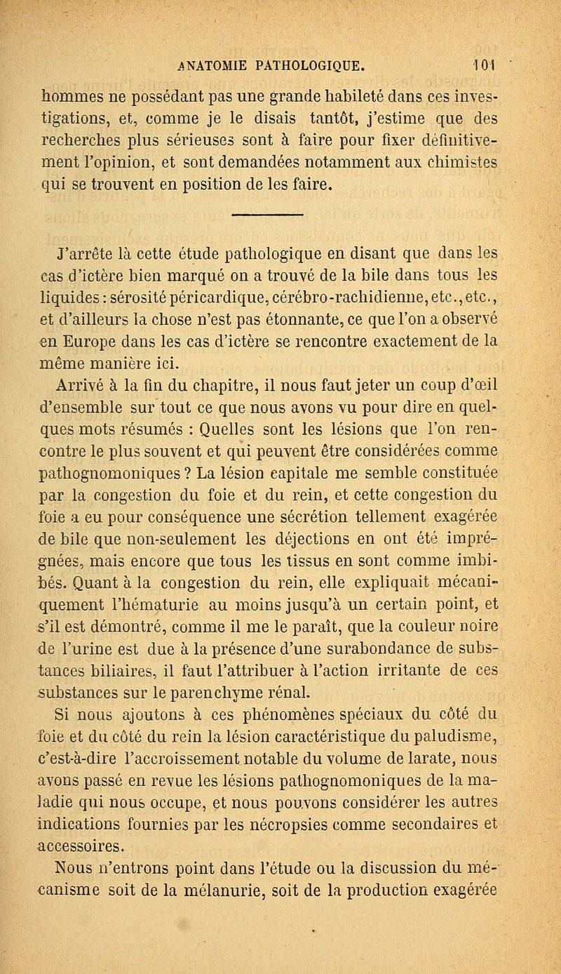 hommes ne possédant pas une grande habileté dans ces inves- tigations, et, comme je le disais tantôt, j'estime que des recherches plus sérieuses sont à faire pour fixer définitive- ment l'opinion, et sont demandées notamment aux chimistes qui se trouvent en position de les faire. J'arrête là cette étude pathologique en disant que dans les cas d'ictère bien marqué on a trouvé de la bile dans tous les liquides : sérosité péricardique, cérébro-rachidienne, etc., etc., et d'ailleurs la chose n'est pas étonnante, ce que l'on a observé en Europe dans les cas d'ictère se rencontre exactement de la même manière ici. Arrivé à la fin du chapitre, il nous faut jeter un coup d'œil d'ensemble sur tout ce que nous avons vu pour dire en quel- ques mots résumés : Quelles sont les lésions que l'on ren- contre le plus souvent et qui peuvent être considérées comme pathognomoniques ? La lésion capitale me semble constituée par la congestion du foie et du rein, et cette congestion du foie a eu pour conséquence une sécrétion tellement exagérée de bile que non-seulement les déjections en ont été impré- gnées, mais encore que tous les tissus en sont comme imbi- bés. Quant à la congestion du rein, elle expliquait mécani- quement l'hématurie au moins jusqu'à un certain point, et s'il est démontré, comme il me le paraît, que la couleur noire de l'urine est due à la présence d'une surabondance de subs- tances biliaires, il faut l'attribuer à l'action irritante de ces substances sur le parenchyme rénal. Si nous ajoutons à ces phénomènes spéciaux du côté du foie et du côté du rein la lésion caractéristique du paludisme, c'est-à-dire l'accroissement notable du volume de larate, nous avons passé en revue les lésions pathognomoniques de la ma- ladie qui nous occupe, et nous pouvons considérer les autres indications fournies par les nécropsies comme secondaires et accessoires. Nous n'entrons point dans l'étude ou la discussion du mé- canisme soit de la mélanurie, soit de la production exagérée
