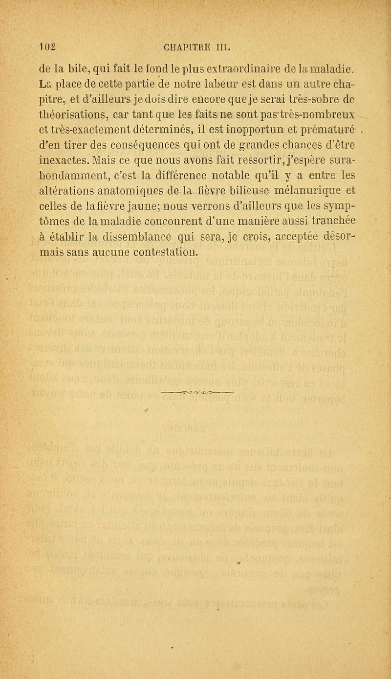 de la bile, qui fait le fond le plus extraordinaire de la maladie. La place de cette partie de notre labeur est dans un autre cha- pitre, et d'ailleurs je dois dire encore que je serai très-sobre de théorisations, car tant que les faits ne sont pastrès-nombreux et très-exactement déterminés, il est inopportun et prématuré d'en tirer des conséquences qui ont de grandes chances d'être inexactes. Mais ce que nous avons fait ressortir, j'espère sura- bondamment, c'est la différence notable qu'il y a entre les altérations anatomiques de la fièvre bilieuse mélanurique et celles de la fièvre jaune; nous verrons d'ailleurs que les symp- tômes de la maladie concourent d'une manière aussi tranchée à établir la dissemblance qui sera, je crois, acceptée désor- mais sans aucune contestation.