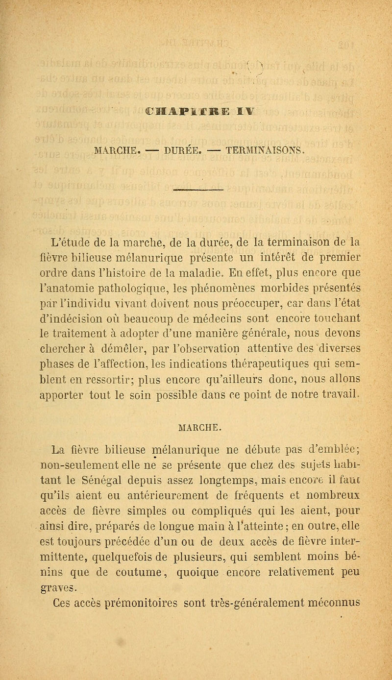 ;ïiapij:ke tw MARCHE. — DUREE. — TERMINAISONS. L'étude de la marche, de la durée, de la terminaison de la fièvre bilieuse mélanurique présente un intérêt de premier ordre dans l'histoire de la maladie. En effet, plus encore que l'anatomie pathologique, les phénomènes morbides présentés par l'individu vivant doivent nous préoccuper, car dans l'état d'indécision où beaucoup de médecins sont encore touchant le traitement à adopter d'une manière générale, nous devons chercher à démêler, par l'observation attentive des diverses phases de l'affection, les indications thérapeutiques qui sem- blent en ressortir; plus encore qu'ailleurs donc, nous allons apporter tout le soin possible dans ce point de notre travail. MARCHE. La fièvre bilieuse mélanurique ne débute pas d'emblée; non-seulement elle ne se présente que chez des sujets habi- tant le Sénégal depuis assez longtemps, mais encore il faut qu'ils aient eu antérieurement de fréquents et nombreux accès de fièvre simples ou compliqués qui les aient, pour ainsi dire, préparés de longue main à l'atteinte ; en outre, elle est toujours précédée d'un ou de deux accès de fièvre inter- mittente, quelquefois de plusieurs, qui semblent moins bé- nins que de coutume, quoique encore relativement peu graves. Ces accès prémonitoires sont très-généralement méconnus