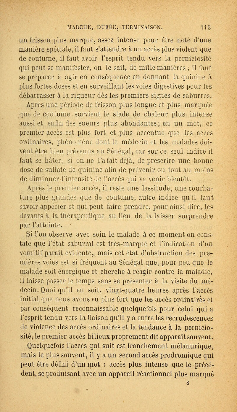 un frisson plus marqué, assez intense pour être noté crune manière spéciale, il faut s'attendre à un accès plus violent que de coutume, il faut avoir l'esprit tendu vers la perniciosité qui peut se manifester, on le sait, de mille manières ; il faut se préparer à agir en conséquence en donnant la quinine à plus fortes doses et en surveillant les voies digestives pour les débarrasser à la rigueur dès les premiers signes de saburres. Après une période de frisson plus longue et plus marquée que de coutume survient le stade de chaleur plus intense aussi et enfin des sueurs plus abondantes ; en un mot, ce premier accès est plus fort et .plus accentué que les accès ordinaires, phénomène dont le médecin et les malades doi- vent être bien prévenus au Sénégal, car sur ce seul indice il faut se hâter, si on ne l'a fait déjà, de prescrire une bonne dose de sulfate de quinine afin de prévenir ou tout au moins de diminuer l'intensité de l'accès qui va venir bientôt. Après le premier accès, il reste une lassitude, une courba- ture plus grandes que de coutume, autre indice qu'il faut savoir appécier et qui peut faire prendre, pour ainsi dire, les devants à la thérapeutique au lieu de la laisser surprendre par l'atteinte. • Si l'on observe avec soin le malade à ce moment on cons- tate que l'état saburral est très-marqué et l'indication d'un vomitif paraît évidente, mais cet état d'obstruction des pre- mières voies est si fréquent au Sénégal que, pour peu que le malade soit énergique et cherche à réagir contre la maladie, il laisse passer le temps sans se présenter à la visite du mé- decin. Quoi qu'il en soit, vingt-quatre heures après l'accès initial que nous avons vu plus fort que les accès ordinaires et par conséquent reconnaissable quelquefois pour celui qui a l'esprit tendu vers la liaison qu'il y a entre les recrudescences de violence des accès ordinaires et la tendance à la pernicio- sité, le premier accès bilieux proprement dit apparaît souvent. Quelquefois l'accès qui suit est franchement mélanurique, mais le plus souvent, il y a un second accès prodromique qui peut être défini d'un mot : accès plus intense que le précé- dent, se produisant avec un appareil réactionnel plus marqué