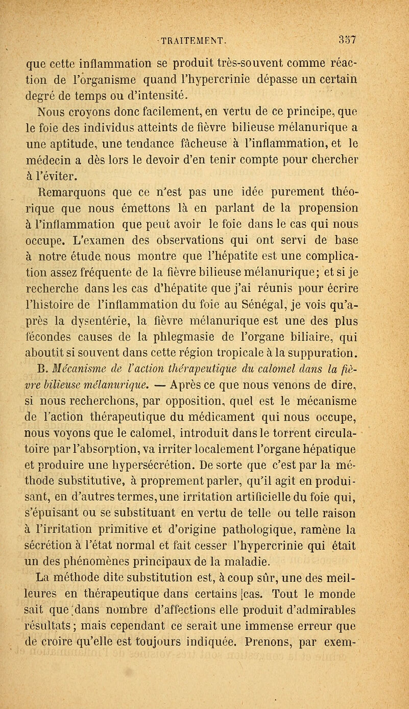 que cette inflammation se produit très-souvent comme réac- tion de l'organisme quand l'hypercrinie dépasse un certain degré de temps ou d'intensité. Nous croyons donc facilement, en vertu de ce principe, que le foie des individus atteints de fièvre bilieuse mélanurique a une aptitude, une tendance fâcheuse à l'inflammation, et le médecin a dès lors le devoir d'en tenir compte pour chercher à l'éviter. Remarquons que ce n'est pas une idée purement théo- rique que nous émettons là en parlant de la propension à l'inflammation que peut avoir le foie dans le cas qui nous occupe. L'examen des observations qui ont servi de base à notre étude nous montre que l'hépatite est une complica- tion assez fréquente de la fièvre bilieuse mélanurique; et si je recherche dans les cas d'hépatite que j'ai réunis pour écrire l'histoire de l'inflammation du foie au Sénégal, je vois qu'a- près la dysenterie, la fièvre mélanurique est une des plus fécondes causes de la phlegmasie de l'organe biliaire, qui aboutit si souvent dans cette région tropicale à la suppuration. B. Mécanisme de l'action thérapeutique du calomel dans la fiè- vre bilieuse mélanurique. — Après ce que nous venons de dire, si nous recherchons, par opposition, quel est le mécanisme de l'action thérapeutique du médicament qui nous occupe, nous voyons que le calomel, introduit dans le torrent circula- toire par l'absorption, va irriter localement l'organe hépatique et produire une hypersécrétion. De sorte que c'est par la mé- thode substitutive, à proprement parler, qu'il agit en produi- sant, en d'autres termes,une irritation artificielle du foie qui, s'épuisant ou se substituant en vertu de telle ou telle raison à l'irritation primitive et d'origine pathologique, ramène la sécrétion à l'état normal et fait cesser l'hypercrinie qui était un des phénomènes principaux de la maladie. La méthode dite substitution est, à coup sûr, une des meil- leures en thérapeutique dans certains [cas. Tout le monde sait que ;dans nombre d'affections elle produit d'admirables résultats ; mais cependant ce serait une immense erreur que de croire qu'elle est toujours indiquée. Prenons, par exem-