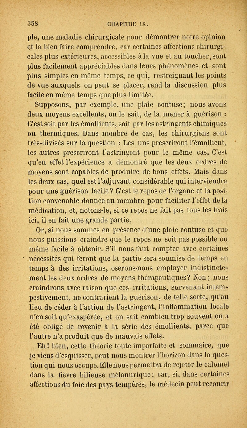 pie, une maladie chirurgicale pour démontrer notre opinion et la bien faire comprendre, car certaines affections chirurgi- cales plus extérieures, accessibles à la vue et au toucher, sont plus facilement appréciables dans leurs phénomènes et sont plus simples en même temps, ce qui, restreignant les points de vue auxquels on peut se placer, rend la discussion plus facile en même temps que plus limitée. Supposons, par exemple, une plaie confuse; nous avons deux moyens excellents, on le sait, de la mener à guérison : C'est soit par les émollients, soit par les astringents chimiques ou thermiques. Dans nombre de cas, les chirurgiens sont très-divisés sur la question : Les uns prescriront TémoUient, les autres prescriront l'astringent pour le même cas. C'est qu'en effet l'expérience a démontré que les deux ordres de moyens sont capables de produire de bons effets. Mais dans les deux cas, quel est l'adjuvant considérable qui interviendra pour une guérison facile ? C'est le repos de l'organe et la posi- tion convenable donnée au membre pour faciliter l'effet de la médication, et, notons-le, si ce repos ne fait pas tous les frais ici, il en fait une grande partie. Or, si nous sommes en présence d'une plaie confuse et que nous puissions craindre que le repos ne soit pas possible ou même facile à obtenir. S'il nous faut compter avec certaines nécessités qui feront que la partie sera soumise de temps en temps à des irritations, oserons-nous employer indistincte- ment les deux ordres de moyens thérapeutiques? Non; nous craindrons avec raison que ces irritations, survenant intem- pestivement, ne contrarient la guérison, de telle sorte, qu'au lieu de céder à l'action de l'astringent, l'inflammation locale n'en soit qu'exaspérée, et on sait combien trop souvent on a été obligé de revenir à la série des émollients, parce que l'autre n'a produit que de mauvais effets. Eh I bien, cette théorie toute imparfaite et sommaire, que je viens d'esquisser, peut nous montrer l'horizon dans la ques- tion qui nous occupe. Elle nous permettra de rejeter le calomel dans la fièvre bilieuse mélanurique; car, si, dans certaines affections du foie des pays tempérés, le médecin peut recourir