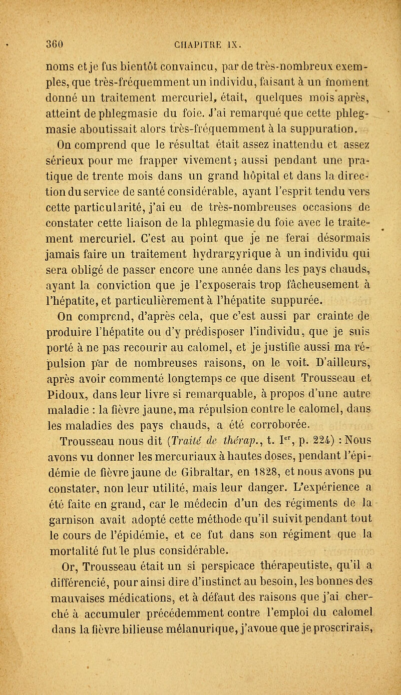 noms et je fas bientôt convaincu, par de très-nombreux exem- ples, que très-fréquemment un individu, faisant à un moment donné un traitement mercuriel, était, quelques mois après, atteint de plilegmasie du foie. J'ai remarqué que cette phleg- masie aboutissait alors très-fréquemment à la suppuration. On comprend que le résultat était assez inattendu et assez sérieux pour me frapper vivement; aussi pendant une pra- tique de trente mois dans un grand hôpital et dans la direc- tion du service de santé considérable, ayant l'esprit tendu vers cette particularité, j'ai eu de très-nombreuses occasions de constater cette liaison de la phlegmasie du foie avec le traite- ment mercuriel. C'est au point que je ne ferai désormais jamais faire un traitement hydrargyrique à un individu qui sera obligé de passer encore une année dans les pays chauds, ayant la conviction que je l'exposerais trop fâcheusement à l'hépatite, et particulièrement à l'hépatite suppurée. On comprend, d'après cela, que c'est aussi par crainte de produire l'hépatite ou d'y prédisposer l'individu, que je suis porté à ne pas recourir au calomel, et je justifie aussi ma ré- pulsion p'ar de nombreuses raisons, on le voit. D'ailleurs, après avoir commenté longtemps ce que disent Trousseau et Pidoux, dans leur livre si remarquable, à propos d'une autre maladie : la fièvre jaune, ma répulsion contre le calomel, dans les maladies des pays chauds, a été corroborée. Trousseau nous dit {Traité de thérap., t. P% p. 224) : Nous avons vu donner les mercuriaux à hautes doses, pendant l'épi- démie de fièvre jaune de Gibraltar, en 1828, et nous avons pu constater, non leur utilité, mais leur danger. L'expérience a été faite en grand, car le médecin d'un des régiments de la garnison avait adopté cette méthode qu'il suivit pendant tout le cours de l'épidémie, et ce fut dans son régiment que la mortalité fut le plus considérable. Or, Trousseau était un si perspicace thérapeutiste, qu'il a différencié, pour ainsi dire d'instinct au besoin, les bonnes des mauvaises médications, et à défaut des raisons que j'ai cher- ché à accumuler précédemment contre l'emploi du calomel dans la fièvre bilieuse mélanurique, j'avoue que je proscrirais,