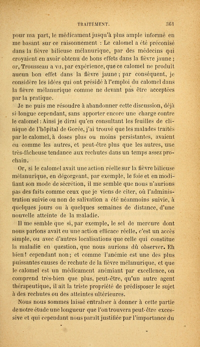 pour ma part, le médicament jusqu'à plus ample informé en me basant sur ce raisonnement : Le calomel a été préconisé dans la fièvre bilieuse mélanurique, par des médecins qui croyaient en avoir obtenu de bons effets dans la fièvre jaune ; or, Trousseau a vu, par expérience, que ce calomel ne produit aucun bon effet dans la lièvre jaune ; par conséquent, je considère lés idées qui ont présidé à l'emploi du calomel dans la fièvre mélanurique comme ne devant pas être acceptées par la pratique. Je ne puis me résoudre à abandonner cette discussion, déjà si longue cependant, sans apporter encore une charge contre le calomel: Ainsi je dirai qu'en consultant les feuilles de cli- nique de l'hôpital de Gorée, j'ai trouvé que les malades traités par le calomel, à doses plus ou moins persistantes, avaient eu comme les autres, et peut-être plus que les autres, une très-fâcheuse tendance aux rechutes dans un temps assez pro- chain. Or, si le calomel avait une action réelle sur la fièvre bilieuse mélanurique, en dégorgeant, par exemple, le foie et en modi- fiant son mode de sécrétion, il me semble que nous n'aurions pas des faits comme ceux que je viens de citer, où l'adminis- tration suivie ou non de salivation a été néanmoins suivie, à quelques jours ou à quelques semaines de distance, d'une nouvelle atteinte de la m^aladie. Il me semble que si, par exemple, le sel de mercure dont nous parlons avait eu une action efficace réelle, c'est un accès simple, ou avec d'autres localisations que celle qui constitue la maladie en question, que nous aurions dû observer. Eh bien! cependant non; et comme l'anémie est une des plus puissantes causes de rechute de la fièvre mélanurique, et que le calomel est un médicament anémiant par excellence, on comprend très-bien que plus, peut-être, qu'un autre agent thérapeutique, il ait la triste propriété de prédisposer le sujet à des rechutes ou des atteintes ultérieures. Nous nous sommes laissé entraîner à donner à cette partie de notre étude une longueur que l'on trouvera peut-être exces- sive et qui cependant nous paraît justifiée par l'importance du