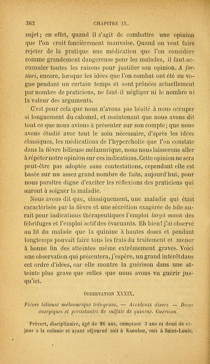 sujet ; en effet, quand il s'agit de combattre une opinion que l'on croit foncièrement mauvaise. Quand on veut faire rejeter de la pratique une médication que l'on considère comme grandement dangereuse pour les malades, il faut ac- cumuler toutes les raisons pour justifier son opinion. A for- tiori^ encore, lorsque les idées que l'on combat ont été en vo- gue pendant un certain temps et sont prônées actuellement par nombre de praticiens, ne faut-il négliger ni le nombre ni la valeur des arguments. C'est pour cela que nous n'avons pas hésité à nous occuper si longuement ducalomel, et maintenant que nous avons dit tout ce que nous avions à présenter sur son compte; que nous avons étudié avec tout le soin nécessaire, d'après les idées classiques, les médications de l'hypercholie que l'on constate dans la fièvre bilieuse mélanurique, nous nous laisserons aller à répéter notre opinion sur ces indications. Cette opinion n« sera peut-être pas adoptée sans contestations, cependant elle est basée sur un assez grand nombre de faits, aujourd'hui, pour nous paraître digne d'exciter les réflexions des praticiens qui auront à soigner la maladie. • Nous avons dit que, classiquement, une maladie qui était caractérisée par la fièvre et une sécrétion exagérée de bile au- rait pour indications thérapeutiques l'emploi largâ manu des fébrifuges et l'emploi actif des évacuants. Eh bien! j'ai observé au lit du malade que la quinine à hautes doses et pendant longtemps pouvait faire tous les frais du traitement et mener à bonne fin des atteintes même extrêmement graves. Voici une observation qui présentera, j'espère, un grand intérêtdans cet ordre d'idées, car elle montre la guérison dans une at- teinte plus grave que celles que nous avons vu guérir jus- qu'ici. Observation XXXIX. Fièvre bilieuse méUmuriqiie très-grave. — Accidents divers. — Doses énergiques et ])ersista7ites de sulfate de quinine. Guérison. Prévert, disciplinaire, âgé de 26 ans, comptant 3 ans et demi de sé- jour à la colonie et ayant séjourné soit à Kaoulou, soit à Saint-Louis,