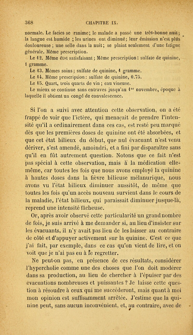 normale. Le faciès se ranime; le malade a passé une Irès-bonnc nuit; la langue est humide ; les urines ont diminué; leur émission n'est plUs douloureuse ; une selle dans la nuit ; se plaint seulement d'une fatigue générale. Même prescription. Le 12. Mêhie état satisfaisant; Même prescription: sulfate de quinine, i gramme. Le 13. Mêmes soins; sulfate de quinine, 1 gramme. Le 14. Même prescription: sulfate de quinine, 0.75. Le 15. Quart, trois quarts de vin ; eau vineuse. Le mieux se continue sans entraves jusqu'au 1 novembre, époque à laquelle il obtient un congé de convalescence. Si l'on a suivi avec attention cette observation, on a été frappé de voir que l'ictère, qui menaçait de prendre l'inten- sité qu'il a ordinairement dans ces cas, est resté peu marqué dès que les premières doses de quinine ont été absorbées, et que cet état bilieux du début, que nul évacuant n'est venu dériver, s'est amendé, amoindri, et a fini par disparaître sans qu'il en fût autrement question. Notons que ce fait n'est pas spécial à cette observation, mais à la médication elle- même, car toutes les fois que nous avons employé la quinine à hautes doses dans la fièvre bilieuse mélanurique, nous avons vu l'état bilieux diminuer aussitôt, de même que toutes les fois qu'un accès nouveau survient dans le cours de la maladie, l'état bilieux, qui paraissait diminuer jusque-là, reprend une intensité fâcheuse. Or, après avoir observé cette particularité un grand nombre de fois, je suis arrivé à me demander si, au lieu d'insister sur les évacuants, il n'y avait pas lieu de les laisser au contraire de côté et d'appuyer activement sur la quinine. C'est ce que j'ai fait, par exemple, dans ce cas qu'on vient de lire, et on voit que je n'ai pas eu à Te regretter. Ne peut-on pas, en présence de ces résultats, considérer l'hypercholie comme une des choses que l'on doit modérer dans sa production, au lieu de chercher à l'épuiser par des évacuations nombreuses et puissantes ? Je laisse cette ques- tion à résoudre à ceux qui me succéderont, mais quant à moi mon opinion est suffisamment arrêtée. J'estime que la qui- nine peut, sans aucun inconvénient, et, au contraire, avec de