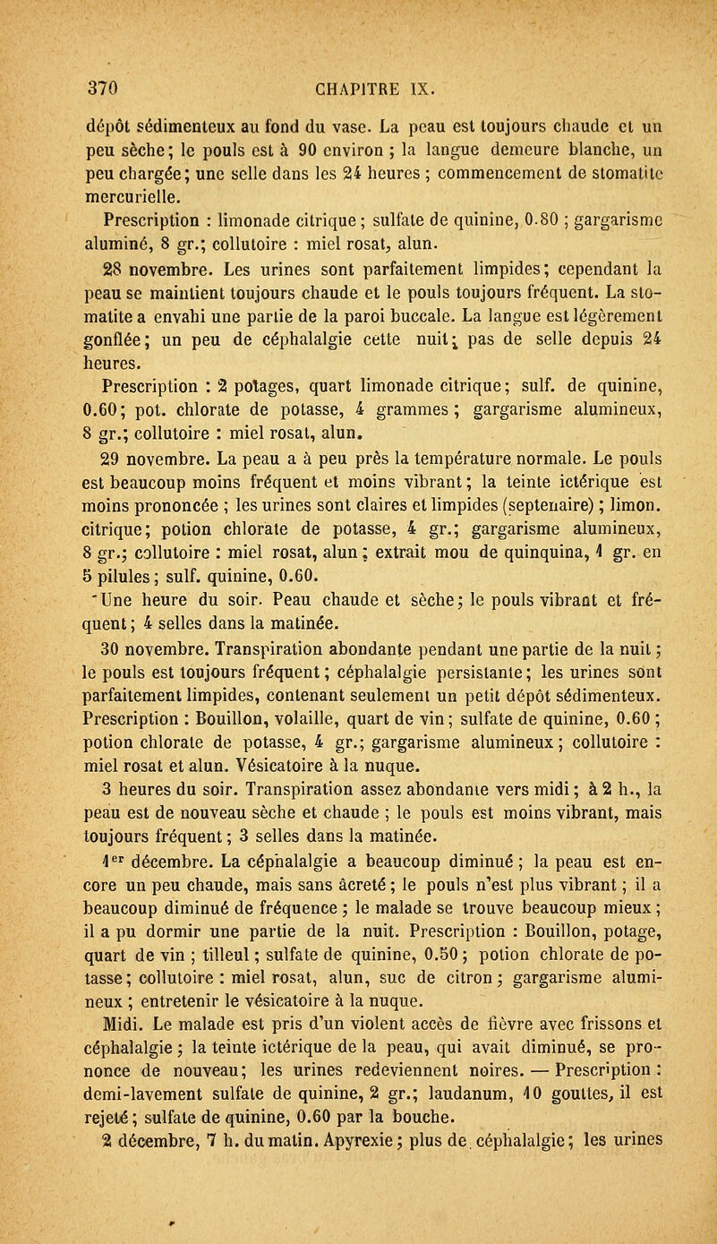 dépôt sédimenteux au fond du vase. La peau est toujours chaude cl un peu sèche ; le pouls est à 90 environ ; la langue demeure blanche, un peu chargée; une selle dans les 24 heures ; commencement de stomatite mercurielle. Prescription : limonade citrique ; sulfate de quinine, 0.80 ; gargarisme alumine, 8 gr.; collutoire : miel rosat, alun. 28 novembre. Les urines sont parfaitement limpides; cependant la peau se maintient toujours chaude et le pouls toujours fréquent. La sto- matite a envahi une partie de la paroi buccale. La langue est légèrement gonflée; un peu de céphalalgie cette nuit^ pas de selle depuis 24 heures. Prescription : 2 potages, quart limonade citrique ; suif, de quinine, 0,60; pot. chlorate de potasse, 4 grammes; gargarisme alumineux, 8 gr.; collutoire : miel rosal, alun. 29 novembre. La peau a à peu près la température normale. Le pouls est beaucoup moins fréquent et moins vibrant ; la teinte ictérique est moins prononcée ; les urines sont claires et limpides (septénaire) ; limon, citrique; potion chlorate de potasse, 4 gr.; gargarisme alumineux, 8 gr.; collutoire : miel rosat, alun ; extrait mou de quinquina, 4 gr. en 5 pilules; suif, quinine, 0.60. 'Une heure du soir. Peau chaude et sèche; le pouls vibrant et fré- quent ; 4 selles dans la matinée. 30 novembre. Transpiration abondante pendant une partie de la nuit ; le pouls est toujours fréquent; céphalalgie persistante; les urines sont parfaitement limpides, contenant seulement un petit dépôt sédimenteux. Prescription : Bouillon, volaille, quart de vin; sulfate de quinine, 0.60 ; potion chlorate de potasse, 4 gr.; gargarisme alumineux; collutoire : miel rosat et alun. Vésicatoire à la nuque. 3 heures du soir. Transpiration assez abondanie vers midi ; à 2 h., la peau est de nouveau sèche et chaude ; le pouls est moins vibrant, mais toujours fréquent ; 3 selles dans la matinée. 4 décembre. La céphalalgie a beaucoup diminué; la peau est en- core un peu chaude, mais sans âcreté ; le pouls n'est plus vibrant ; il a beaucoup diminué de fréquence ; le malade se trouve beaucoup mieux ; il a pu dormir une partie de la nuit. Prescription : Bouillon, potage, quart de vin ; tilleul ; sulfate de quinine, 0.50 ; potion chlorate de po- tasse ; collutoire : miel rosat, alun, suc de citron; gargarisme alumi- neux ; entretenir le vésicatoire à la nuque. Midi. Le malade est pris d'un violent accès de fièvre avec frissons et céphalalgie ; la teinte ictérique de la peau, qui avait diminué, se pro- nonce de nouveau; les urines redeviennent noires. — Prescription: demi-lavement sulfate de quinine, 2 gr.; laudanum, 40 gouttes, il est rejeté; sulfate de quinine, 0.60 par la bouche. 2 décembre, 7 h. du matin. Apyrexie ; plus de. céphalalgie ; les urines