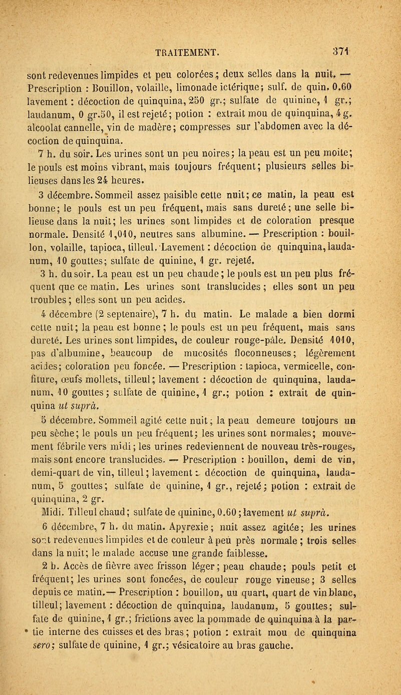 sont redevenues limpides et peu colorées ; deux selles dans la nuit, — Prescription : Bouillon, volaille, limonade ictérique; suif, de quin. 0.60 lavement : décoction de quinquina, 250 gr.; sulfate de quinine, ] gr.; laudanum, 0 gr.50, il est rejeté; potion : extrait mou de quinquina, 4g. alcoolat cannelle, vin de madère ; compresses sur l'abdomen avec la dé- coction de quinquina. 7 h. du soir. Les urines sont un peu noires; la peau est un peu moite; le pouls est moins vibrant, mais toujours fréquent; plusieurs selles bi- lieuses dans les 24 heures. 3 décembre.Sommeil assez paisible cette nuit; ce matin, la peau est bonne ; le pouls est un peu fréquent, mais sans dureté ; une selle bi' lieuse dans la nuit; les urines sont limpides et de coloration presque normale. Densité ^1,010, neutres sans albumine. — Prescription : bouil- lon, volaille, tapioca, tilleul. Lavement : décoction de quinquina,lauda- num, 40 gouttes; sulfate de quinine, 1 gr. rejeté. 3 h. du soir. La peau est un peu chaude ; le pouls est un peu plus fré- quent que ce matin. Les urines sont translucides ; elles sont un peu troubles ; elles sont un peu acides. 4 décembre (2 septénaire), 7 h. du matin. Le malade a bien dormi celte nuit; la peau est bonne ; le pouls est un peu fréquent, mais sans dureté. Les urines sont limpides, de couleur rouge-pàle. Densité 4010, pas d'albumine, beaucoup de mucosités floconneuses; légèrement acides; coloration peu foncée. —Prescription : tapioca, vermicelle, con- fiture, œufs mollets, tilleul ; lavement : décoction de quinquina, lauda- num, 4 0 gouttes; sulfate de quinine, 4 gr.; potion : extrait de quin- quina ut suprà, 5 décembre. Sommeil agité cette nuit ; la peau demeure toujours un peu sèche; le pouls un peu fréquent; les urines sont normales; mouve- ment fébrile vers midi; les urines redeviennent de nouveau très-rouges, mais sont encore translucides. — Prescription : bouillon, demi de vin, demi-quart de vin, tilleul ; lavement i décoction de quinquina, lauda- num, 5 gouttes; sulfate de quinine, 4 gr., rejeté; potion : extrait de quinquina, 2 gr. Midi. Tilleul chaud; sulfate de quinine, 0.60; lavement u^ suprà. 6 décembre, 7 h. du matin. Apyrexie; nuit assez agitée; les urines sont redevenues limpides et de couleur à peu près normale; trois seltes dans la nuit; le malade accuse une grande faiblesse. 2 b. Accès de fièvre avec frisson léger; peau chaude; pouls petit et fréquent; les urines sont foncées, de couleur rouge vineuse; 3 selles depuis ce matin.— Prescription : bouillon, uu quart, quart de vin blanc, tilleul; lavement : décoction de quinquina, laudanum, 5 gouttes; sul- fate de quinine, 4 gr.; frictions avec la pommade de quinquina à la par- * tie interne des cuisses et des bras ; potion : extrait mou de quinquina sero; sulfate de quinine, 4 gr.; vésicatoire au bras gauche.