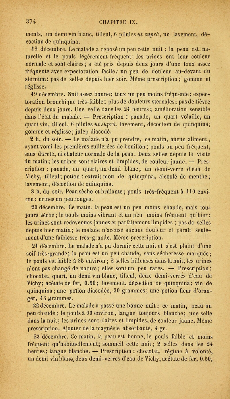 ments, un demi vin blanc, tilleul, 6 pilules m« suprà, un lavement, dé- coction de quinquina. 4 8 décembre. Le malade a reposé un peu cette nuit ; la peau est. na- turelle et le pouls légèrement fréquent; les urines ont leur couleur normale et sont claires; a été pris depuis deux jours d'une toux assez fréquente avec expectoration facile ; un peu de douleur au-devant du sternum ; pas de selles depuis hier soir. Même prescription ; gomme et réglisse. 49 décembre. Nuit assez bonne; toux un peu moins fréquente; expec- toration bronchique très-faible; plus de douleurs sternales; pas de fièvre depuis deux jours. Une selle dans les 24 heures ; amélioration sensible dans l'état du malade. — Prescription : panade, un quart volaille, un quart vin, tilleul, 6 pilules ut suprà, lavement, décoction de quinquina; gomme et réglisse; julep diacodé. 2 h. du soir. — Le malade n'a pu prendre, ce matin, aucun aliment, ayant vomi les premières cuillerées de bouillon ; pouls un peu fréquent, sans dureté, ni chaleur normale de la peau. Deux selles depuis la visite du matin; les urines sont claires et limpides, de couleur jaune. — Pres- cription : panade, un quart, un demi blanc, un demi-verre d'eau de Vichy, tilleul ; potion : extrait mou de quinquina, alcoolé de menthe ; lavement, décoction de quinquina. 8 h. du soir. Peau sèche et brûlante; pouls très-fréquent à 410 envi- ron; urines un peu rouges. 20 décembre. Ce matin, la peau est un peu moins chaude, mais tou- jours sèche ; le pouls moins vibrant et un peu moins fréquent qu'hier ; les urines sont redevenues jaunes et parfaitement limpides ; pas de selles depuis hier matin; le malade n'accuse aucune douleur et paraît seule- ment d'une faiblesse très-grande. Même prescription. 24 décembre. Le malade n'a pu dormir cette nuit et s'est plaint d'une soif très-grande; la peau est un peu chaude, sans sécheresse marquée; le pouls est faible à 85 environ; 2 selles bilieuses dans la nuii; les urines n'ont pas changé de nature ; elles sont un peu rares. — Prescription : chocolat, quart, un demi vin blanc, tilleul, deux demi-verres d'eau de Vichy; acétate de fer, 0.50; lavement, décoction de quinquina; vin de quinquina; une potion diacodée, 30 grammes; une potion fleur d'oran- ger, 45 grammes. 22 décembre. Le malade a passé une bonne nuit ; ce matin, peau un peu chaude ; le pouls à 90 environ, langue toujours blanche; une selle dans la nuit; les urines sont claires et limpides, de couleur jaune. Môme prescription. Ajouter de la magnésie absorbante, 4 gr. 23 'décembre. Ce matin, la peau est bonne, le pouls faible et moins fréquent qu'habituellement; sommeil cette nuit; 2 selles dans les 24 heures; langue blanche.—■ Prescription : chocolat, régime à volonté, un demi vin blane, deux demi-verres d'eau de Vichy, acétate de fer, O.SÔ,