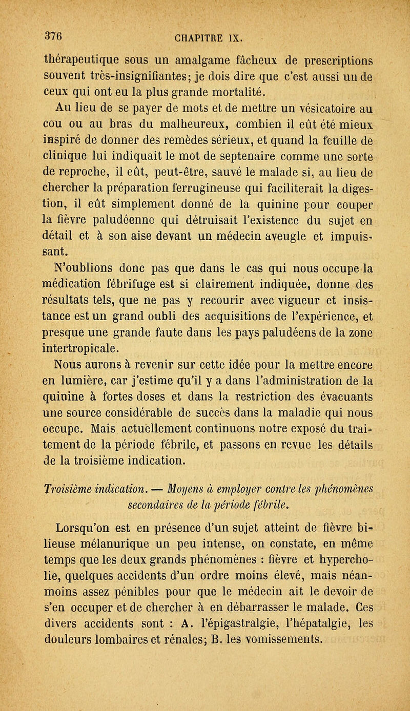 thérapeutique sous un amalgame fâcheux de prescriptions souvent très-insignifiantes ; je dois dire que c'est aussi un de ceux qui ont eu la plus grande mortalité. Au lieu de se payer de mots et de mettre un vésicatoire au cou ou au bras du malheureux, combien il eût été mieux inspiré de donner des remèdes sérieux, et quand la feuille de clinique lui indiquait le mot de septénaire comme une sorte de reproche, il eût, peut-être, sauvé le malade si, au lieu de chercher la préparation ferrugineuse qui faciliterait la diges- tion, il eût simplement donné de la quinine pour couper la fièvre paludéenne qui détruisait l'existence du sujet en détail et à son aise devant un médecin aveugle et impuis- sant. N'oublions donc pas que dans le cas qui nous occupe la médication fébrifuge est si clairement indiquée, donne des résultats tels, que ne pas y recourir avec vigueur et insis- tance est un grand oubli des acquisitions de l'expérience, et presque une grande faute dans les pays paludéens de la zone intertropicale. Nous aurons à revenir sur cette idée pour la mettre encore en lumière, car j'estime qu'il y a dans l'administration de la quinine à fortes doses et dans la restriction des évacuants une source considérable de succès dans la maladie qui nous occupe. Mais actuellement continuons notre exposé du trai- tement de la période fébrile, et passons en revue les détails de la troisième indication. Troisième indication. — Moyens à employer contre les phénomènes secondaires de la période fébrile. Lorsqu'on est en présence d'un sujet atteint de fièvre bi- lieuse mélanurique un peu intense, on constate, en même temps que les deux grands phénomènes : fièvre et hypercho- lie, quelques accidents d'un ordre moins élevé, mais néan- moins assez pénibles pour que le médecin ait le devoir de s'en occuper et de chercher à en débarrasser le malade. Ces divers accidents sont : A. l'épigastralgie, l'hépatalgie, les douleurs lombaires et rénales; B. les vomissements.