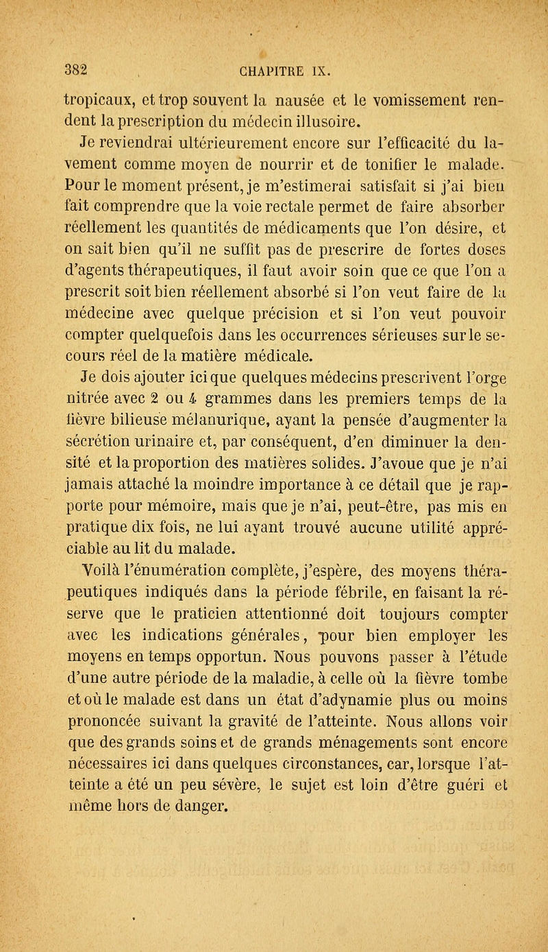 tropicaux, et trop souvent la nausée et le vomissement ren- dent la prescription du médecin illusoire. Je reviendrai ultérieurement encore sur l'efficacité du la- vement comme moyen de nourrir et de tonifier le malade. Pour le moment présent, je m'estimerai satisfait si j'ai bien fait comprendre que la voie rectale permet de faire absorber réellement les quantités de médicaments que l'on désire, et on sait bien qu'il ne suffit pas de prescrire de fortes doses d'agents thérapeutiques, il faut avoir soin que ce que l'on a prescrit soit bien réellement absorbé si l'on veut faire de la médecine avec quelque précision et si l'on veut pouvoir compter quelquefois dans les occurrences sérieuses sur le se- cours réel de la matière médicale. Je dois ajouter icique quelques médecins prescrivent l'orge nitrée avec 2 ou i grammes dans les premiers temps de la lièvre bilieuse mélanurique, ayant la pensée d'augmenter la sécrétion urinaire et, par conséquent, d'en diminuer la den- sité et la proportion des matières solides. J'avoue que je n'ai jamais attaché la moindre importance à ce détail que je rap- porte pour mémoire, mais que je n'ai, peut-être, pas mis en pratique dix fois, ne lui ayant trouvé aucune utilité appré- ciable au lit du malade. Voilà rénumération complète, j'espère, des moyens théra- peutiques indiqués dans la période fébrile, en faisant la ré- serve que le praticien attentionné doit toujours compter avec les indications générales, pour bien employer les moyens en temps opportun. Nous pouvons passer à l'étude d'une autre période de la maladie, à celle où la fièvre tombe et où le malade est dans un état d'adynamie plus ou moins prononcée suivant la gravité de l'atteinte. Nous allons voir que des grands soins et de grands ménagements sont encore nécessaires ici dans quelques circonstances, car, lorsque l'at- teinte a été un peu sévère, le sujet est loin d'être guéri et même hors de danger.