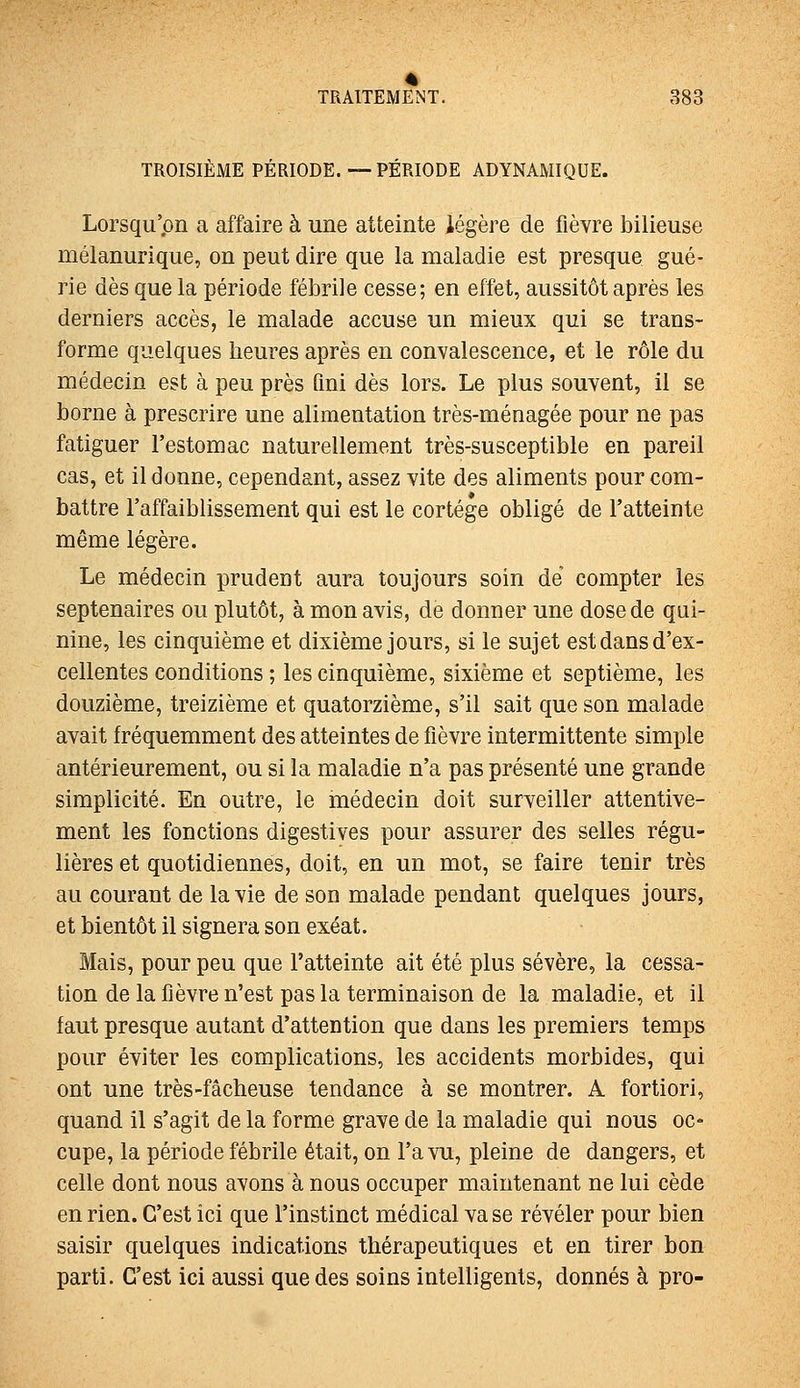 TROISIÈME PÉRIODE.—PÉRIODE ADYNAMIQUE. Lorsqu'on a affaire à une atteinte légère de fièvre bilieuse mélanurique, on peut dire que la maladie est presque gué- rie dès que la période fébrile cesse; en effet, aussitôt après les derniers accès, le malade accuse un mieux qui se trans- forme quelques heures après en convalescence, et le rôle du médecin est à peu près fini dès lors. Le plus souvent, il se borne à prescrire une alimentation très-ménagée pour ne pas fatiguer l'estomac naturellement très-susceptible en pareil cas, et il donne, cependant, assez vite des aliments pour com- battre l'affaiblissement qui est le cortège obligé de l'atteinte même légère. Le médecin prudent aura toujours soin de' compter les septénaires ou plutôt, à mon avis, de donner une dose de qui- nine, les cinquième et dixième jours, si le sujet est dans d'ex- cellentes conditions ; les cinquième, sixième et septième, les douzième, treizième et quatorzième, s'il sait que son malade avait fréquemment des atteintes de fièvre intermittente simple antérieurement, ou si la maladie n'a pas présenté une grande simplicité. En outre, le médecin doit surveiller attentive- ment les fonctions digestives pour assurer des selles régu- lières et quotidiennes, doit, en un mot, se faire tenir très au courant de la vie de son malade pendant quelques jours, et bientôt il signera son exéat. Mais, pour peu que l'atteinte ait été plus sévère, la cessa- tion de la fièvre n'est pas la terminaison de la maladie, et il faut presque autant d'attention que dans les premiers temps pour éviter les complications, les accidents morbides, qui ont une très-fâcheuse tendance à se montrer. A fortiori, quand il s'agit de la forme grave de la maladie qui nous oc- cupe, la période fébrile était, on l'a vu, pleine de dangers, et celle dont nous avons à nous occuper maintenant ne lui cède en rien. C'est ici que l'instinct médical vase révéler pour bien saisir quelques indications thérapeutiques et en tirer bon parti. C'est ici aussi que des soins intelligents, donnés à pro-