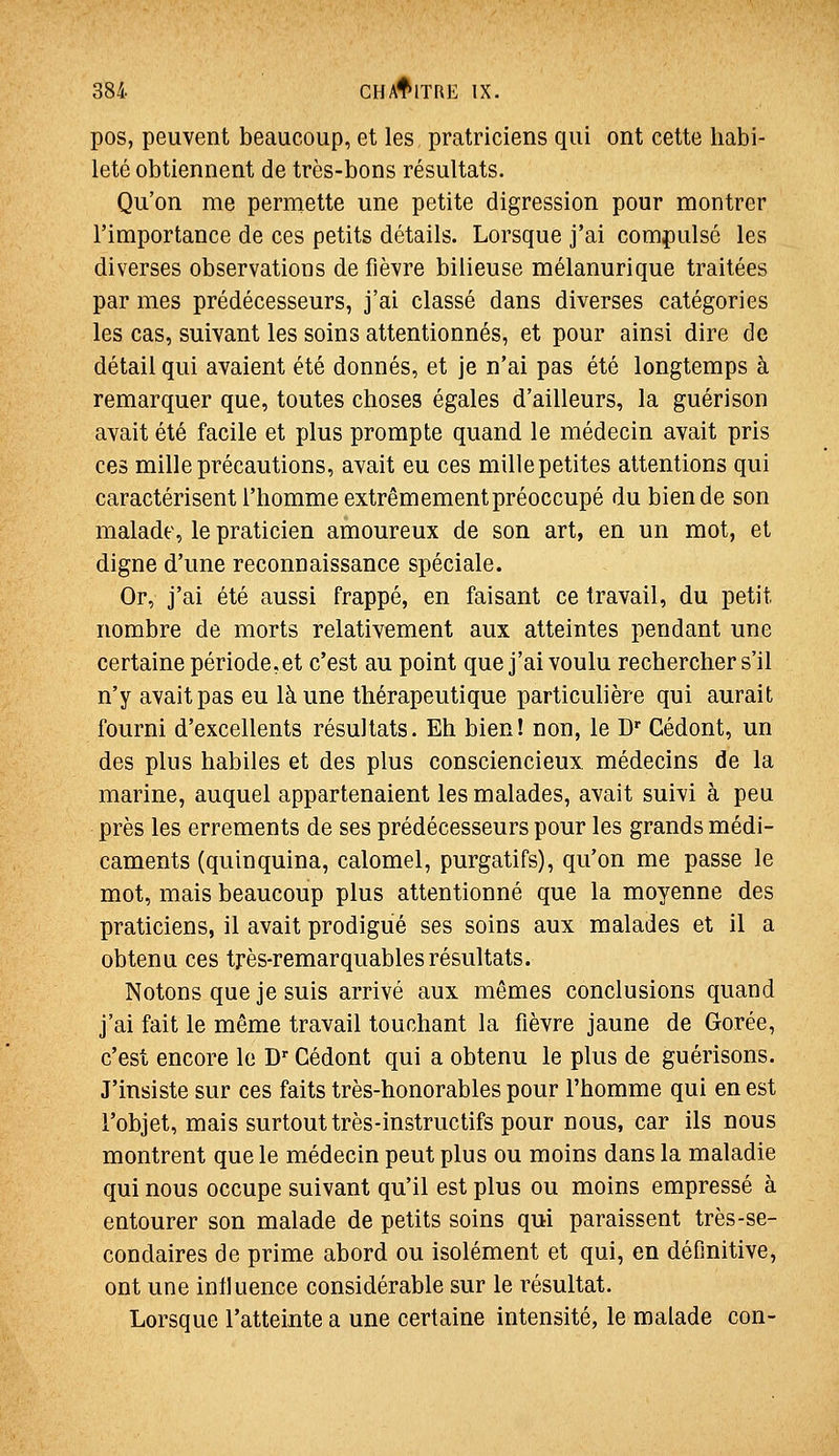 pos, peuvent beaucoup, et les pratriciens qui ont cette habi- leté obtiennent de très-bons résultats. Qu'on me permette une petite digression pour montrer l'importance de ces petits détails. Lorsque j'ai compulsé les diverses observations de fièvre bilieuse mélanurique traitées par mes prédécesseurs, j'ai classé dans diverses catégories les cas, suivant les soins attentionnés, et pour ainsi dire de détail qui avaient été donnés, et je n'ai pas été longtemps à remarquer que, toutes choses égales d'ailleurs, la guérison avait été facile et plus prompte quand le médecin avait pris ces mille précautions, avait eu ces mille petites attentions qui caractérisent l'homme extrêmement préoccupé du bien de son malade, le praticien amoureux de son art, en un mot, et digne d'une reconnaissance spéciale. Or, j'ai été aussi frappé, en faisant ce travail, du petit nombre de morts relativement aux atteintes pendant une certaine période,et c'est au point que j'ai voulu rechercher s'il n'y avait pas eu là une thérapeutique particulière qui aurait fourni d'excellents résultats. Eh bien! non, le D' Gédont, un des plus habiles et des plus consciencieux médecins de la marine, auquel appartenaient les malades, avait suivi à peu près les errements de ses prédécesseurs pour les grands médi- caments (quinquina, calomel, purgatifs), qu'on me passe le mot, mais beaucoup plus attentionné que la moyenne des praticiens, il avait prodigué ses soins aux malades et il a obtenu ces très-remarquables résultats. Notons que je suis arrivé aux mêmes conclusions quand j'ai fait le même travail touchant la fièvre jaune de Gorée, c'est encore le D Gédont qui a obtenu le plus de guérisons. J'insiste sur ces faits très-honorables pour l'homme qui en est l'objet, mais surtout très-instructifs pour nous, car ils nous montrent que le médecin peut plus ou moins dans la maladie qui nous occupe suivant qu'il est plus ou moins empressé à entourer son malade de petits soins qui paraissent très-se- condaires de prime abord ou isolément et qui, en définitive, ont une influence considérable sur le résultat. Lorsque l'atteinte a une certaine intensité, le malade con-