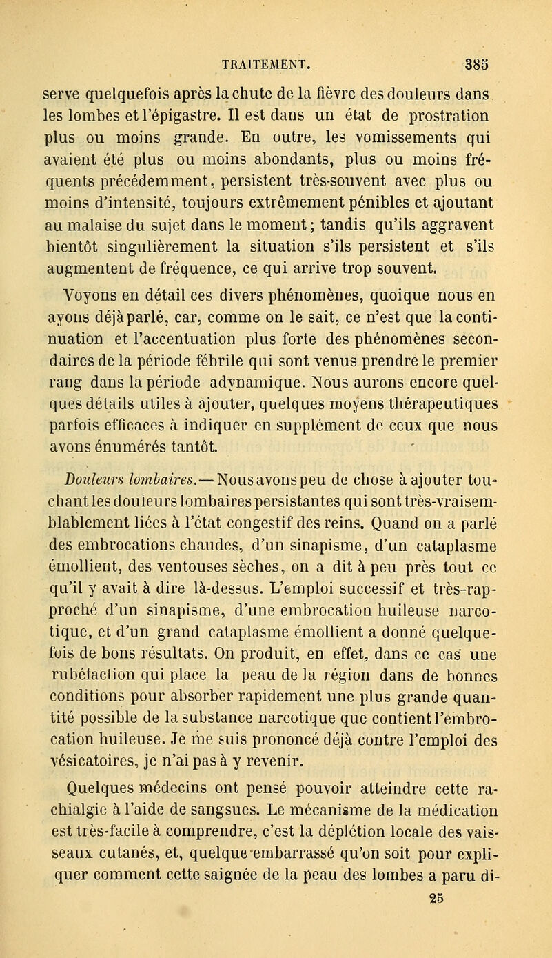 serve quelquefois après la chute de la fièvre des douleurs dans les lombes et l'épigastre. Il est dans un état de prostration plus ou moins grande. En outre, les vomissements qui avaient été plus ou moins abondants, plus ou moins fré- quents précédemment, persistent très-souvent avec plus ou moins d'intensité, toujours extrêmement pénibles et ajoutant au malaise du sujet dans le moment ; tandis qu'ils aggravent bientôt singulièrement la situation s'ils persistent et s'ils augmentent de fréquence, ce qui arrive trop souvent. Voyons en détail ces divers phénomènes, quoique nous en ayons déjàparlé, car, comme on le sait, ce n'est que la conti- nuation et l'accentuation plus forte des phénomènes secon- daires de la période fébrile qui sont venus prendre le premier rang dans la période adynamique. Nous aurons encore quel- ques détails utiles à ajouter, quelques moyens thérapeutiques parfois efficaces à indiquer en supplément de ceux que nous avons énumérés tantôt. Douleurs /om^azres.—Nous avons peu de chose à ajouter tou- chant les douleurs lombaires persistantes qui sont très-vraisem- blablement liées à l'état congestif des reins. Quand on a parlé des embrocations chaudes, d'un sinapisme, d'un cataplasme émollient, des ventouses sèches, on a dit à peu près tout ce qu'il y avait à dire là-dessus. L'emploi successif et très-rap- proché d'un sinapisme, d'une embrocation huileuse narco- tique, et d'un grand cataplasme émollient a donné quelque- fois de bons résultats. On produit, en effet, dans ce cas une rubéfaction qui place la peau de la région dans de bonnes conditions pour absorber rapidement une plus grande quan- tité possible de la substance narcotique que contient l'embro- cation huileuse. Je me suis prononcé déjà contre l'emploi des vésicatoires, je n'ai pas à y revenir. Quelques médecins ont pensé pouvoir atteindre cette ra- chialgie à l'aide de sangsues. Le mécanisme de la médication est très-facile à comprendre, c'est la déplétion locale des vais- seaux cutanés, et, quelque embarrassé qu'on soit pour expli- quer comment cette saignée de la peau des lombes a paru di- 25