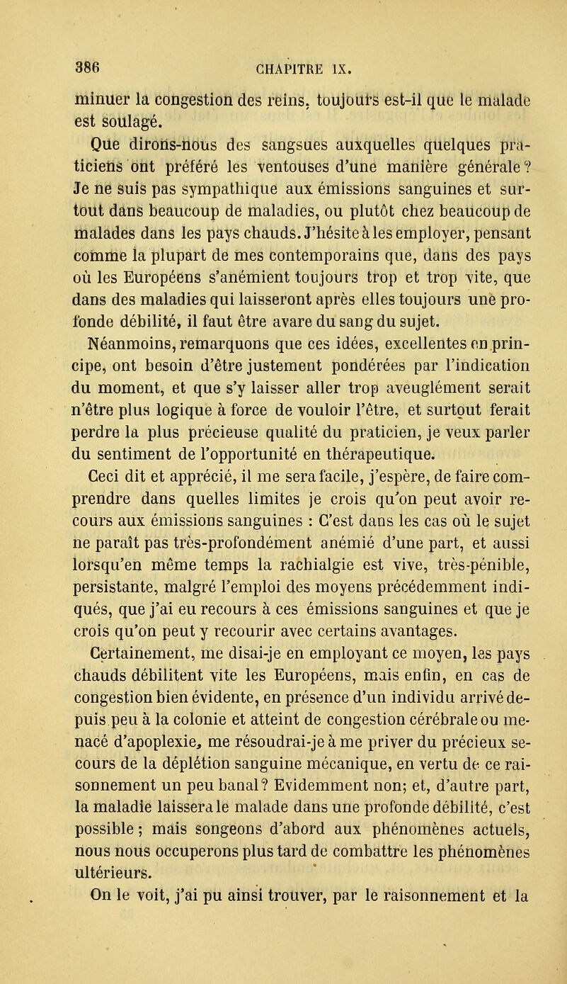 minuer la congestion des reins, toujours est-il que le malade est soulagé. Que dirons-nous des sangsues auxquelles quelques pra- ticiens ont préféré les ventouses d'une manière générale? Je ne suis pas sympathique aux émissions sanguines et sur- tout dans beaucoup de maladies, ou plutôt chez beaucoup de malades dans les pays chauds. J'hésite à les employer, pensant comme la plupart de mes contemporains que, dans des pays où les Européens s'anémient toujours trop et trop vite, que dans des maladies qui laisseront après elles toujours une pro- fonde débilité, il faut être avare du sang du sujet. Néanmoins, remarquons que ces idées, excellentes en prin- cipe, ont besoin d'être justement pondérées par l'indication du moment, et que s'y laisser aller trop aveuglément serait n'être plus logique à force de vouloir l'être, et surtout ferait perdre la plus précieuse qualité du praticien, je veux parler du sentiment de l'opportunité en thérapeutique. Ceci dit et apprécié, il me sera facile, j'espère, de faire com- prendre dans quelles limites je crois qu'on peut avoir re- cours aux émissions sanguines : C'est dans les cas où le sujet ne paraît pas très-profondément anémié d'une part, et aussi lorsqu'en même temps la rachialgie est vive, très-pénible, persistante, malgré l'emploi des moyens précédemment indi- qués, que j'ai eu recours à ces émissions sanguines et que je crois qu'on peut y recourir avec certains avantages. Certainement, me disai-je en employant ce moyen, les pays chauds débilitent vite les Européens, mais enfin, en cas de congestion bien évidente, en présence d'un individu arrivé de- puis peu à la colonie et atteint de congestion cérébrale ou me- nacé d'apoplexie, me résoudrai-je à me priver du précieux se- cours de la déplétion sanguine mécanique, en vertu de ce rai- sonnement un peu banal? Evidemment non; et, d'autre part, la maladie laissera le malade dans une profonde débilité, c'est possible ; mais songeons d'abord aux phénomènes actuels, nous nous occuperons plus tard de combattre les phénomènes ultérieurs. On le voit, j'ai pu ainsi trouver, par le raisonnement et la