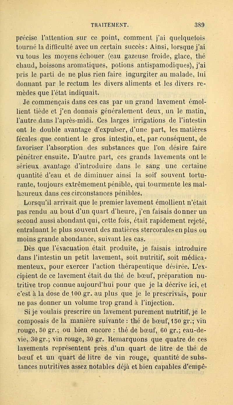 précise l'attention sur ce point, comment j'ai quelquefois tourné la difficulté avec un certain succès : Ainsi, lorsque j'ai vu tous les moyens échouer (eau gazeuse froide, glace, thé chaud, boissons aromatiques, potions antispamodiques), j'ai pris le parti de ne plus rien faire ingurgiter au malade, lui donnant par le rectum les divers aliments et les divers re- mèdes que l'état indiquait. Je commençais dans ces cas par un grand lavement émol- lient tiède et j'en donnais généralement deux, un le matin, l'autre .dans l'après-midi. Ces larges irrigations de l'intestin ont le double avantage d'expulser, d'une part, les matières fécales que contient le gros intestin, et, par conséquent, de favoriser l'absorption des substances que l'on désire faire pénétrer ensuite. D'autre part, ces grands lavements ont le sérieux avantage d'introduire dans le sang une certaine quantité d'eau et de diminuer ainsi la soif souvent tortu- rante, toujours extrêmement pénible, qui tourmente les mal- heureux dans ces circonstances pénibles. Lorsqu'il arrivait que le premier lavement émollient n'était pas rendu au bout d'un quart d'heure, j'en faisais donner un second aussi abondant qui, cette fois, était rapidement rejeté, entraînant le plus souvent des matières stercoralesenplus ou moins grande abondance, suivant les cas. Dès que l'évacuation était produite, je faisais introduire dans l'intestin un petit lavement, soit nutritif, soit médica- menteux, pour exercer l'action thérapeutique désirée. L'ex- cipient de ce lavement était du thé de bœuf, préparation nu- tritive trop connue aujourd'hui pour que je la décrive ici, et c'est à la dose de 100 gr. au plus que je le prescrivais, pour ne pas donner un volume trop grand à l'injection. Si je voulais prescrire un lavement purement nutritif, je le composais de la manière suivante : thé de bœuf, 150 gr.; vin rouge, 50 gr.; ou bien encore : thé de bœuf, 60 gr.; eau-de- vie, 30 gr.; vin rouge, 30 gr. Remarquons que quatre de ces lavements représentent près d'un quart de litre de thé de bœuf et un quart de litre de vin rouge, quantité de subs- tances nutritives assez notables déjà et bien capables d'empê-