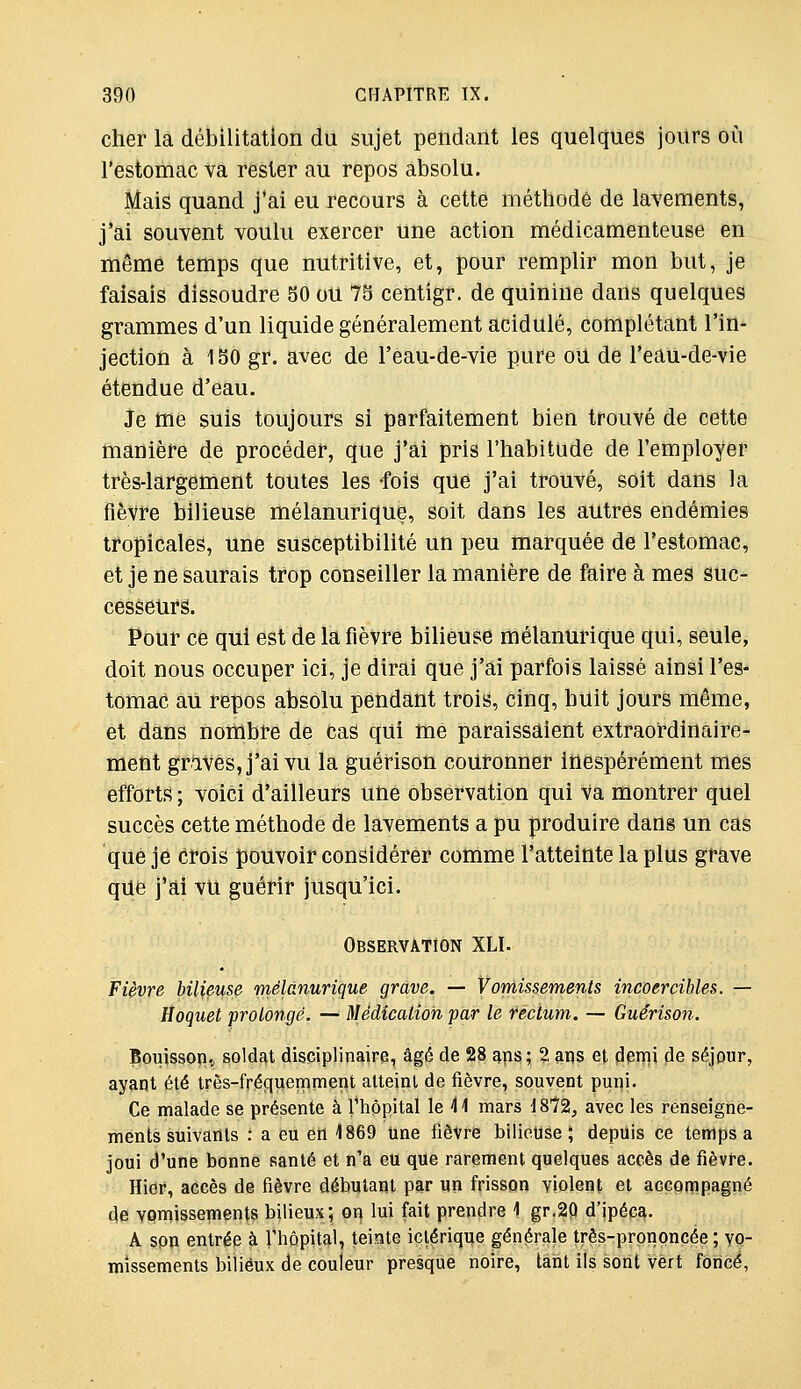 cher la débilitation du sujet pendant les quelques jours où l'estomac va rester au repos absolu. Mais quand j'ai eu recours à cette méthode de lavements, j'ai souvent voulu exercer une action médicamenteuse en même temps que nutritive, et, pour remplir mon but, je faisais dissoudre SO ou 7S centigr. de quinine dans quelques grammes d'un liquide généralement acidulé, complétant l'in- jection à 150 gr. avec de l'eau-de-vie pure ou de l'eau-de-vie étendue d'eau. Je me suis toujours si parfaitement bien trouvé de cette manière de procéder, que j'ai pris l'habitude de l'employer très-largement toutes les -fois que j'ai trouvé, soit dans la fièvre bilieuse mélanurique, soit dans les autres endémies tropicales, une susceptibilité un peu marquée de l'estomac, et je ne saurais trop conseiller la manière de faire à mes suc- cesseiirs. Pour ce qui est de la fièvre bilieuse mélanurique qui, seule, doit nous occuper ici, je dirai que j'ai parfois laissé ainsi l'es- tomac au repos absolu pendant trois, cinq, huit jours même, et dans nombre de cas qili me paraissaient extraoi-dinaire- ment grives, j'ai vu la guérison couronner inespérément mes efforts ; voici d'ailleurs une observation qui Va montrer quel succès cette méthode de lavements a pu produire dans un cas que je crois pouvoir considérer comme l'atteinte la plus grave que j'ai vu guérir jusqu'ici. Observation XLI. Fièvre bilieuse mélanurique grave. — Vomissements incoercibles. — Hoquet prolongé. — Médication par le rectum. — Guérison. Bouisson., soldfit disciplinaire, âgé de 28 aps ; 2 ans et idenii de séjour, ayant été très-fréquemnient atteint de fièvre, souvent puni. Ce malade se présente à l'hôpital le 41 mars 1872^ avec les renseigne- ments suivants : a eu en 1869 Une fièvre bilieuse; depuis ce temps a joui d'une bonne santé et n'a eu que rarement quelques accès de fièvre. Hier, accès de fièvre débutant par un frisson violent et accompagné de vomissements bilieux; on lui fait prendre 1 gr.2P d'ipéca. A son entrée à riiôpital, teinte iclérique générale très-prononcée ; vo- missements bilieux de couleur presque noire, tant ils sont vert fOricé,