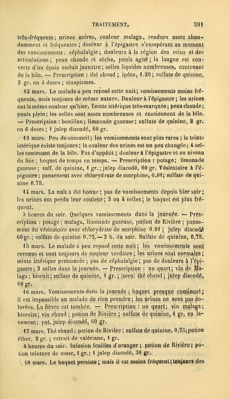 très-fréquents; urines noires, couleur malaga, rendues assez abon- damment et fréquentes ; douleur à l'épigastre s'exaspérant au moment des vomissements ; céphalalgie; douleurs à la région des reins et des articulations ; peau chaude et sèche, pouls agité ; la langue est cou- verte d'un épais enduit jaunâtre ; selles liquides nombreuses, contenant de la bile. — Prescription : thé chaud ; ipéca, 1.20 ; sulfate de quinine, 2 gr. en 4 doses ; sinapismes. 12 mars. Le malade a peu reposé cette nuit; vomissements moins fré- quents, mais toujours de même nature. Douleur à l'épigastre; les urines ont la même couleur qu'hier. Teinte ictérique très-marquée ; peau chaude ; pouls plein; les selles sont assez nombreuses et contiennent de la bile. — Prescription : bouillon; limonade gazeuse; sultate de quinine^ 2 gr. en 6 doses ; 1 julep diacodé, 60 gr. 13 mars. Peu de sommeil ; les vomissements sont plus rares ; la teinte ictérique existe toujours ; la couleur des urines est un peu changée ; 4 sel- les contenant de la bile. Pas d'appétit ; douleur à l'épigastre et au niveau du foie ; hoquet de temps en temps. — Prescription : potage; limonade gazeuse; suif, de quinine, 4 gr.; julep diacodé, 60 gr. Vésicatoire à l'é- pigastre; pansement avec chlorydrate de morphine, 0.01; sulfate deqtii- nine 0.75. 14 mars. La nuit a été bonne ; pas de vomissements depuis hier soir; les urines ont perdu leur couleur ; 3 ou 4 selles; le hoquet est plus fré- quent. 3 heures du soir. Quelques vomissements dans la journée. — Préà- cription : potage; malaga, limonade gazeuse, pOtlon de Rivière ; panse- ment du vésicatoire avec chlorydrate de morphine 0.01 ; julep diacodé 60gr.; sulfate de quinine 0.75.—3 h. du soir. Sulfate de quinine, 0.75. là mars. Le malade a peu reposé cette nuit; les vomissements spn{ revenus et sont toujours de couleur verdâtre; les urines sont normales; teinte ictérique prononcée; pas de céphalalgie; pas de douleurs à l'épi- gastre; 3 selles dans la journée. — Prescription : un quart; vin de ]J|a- laga; biscuit; sulfate de quinine, 1 gr. ; (sero) thé chaud; jUlep diacodé, 60 gr. 16 mars. Vomissements dans la journée ; hpquet presque cpntinuel; il est impossible au malade de rien prendre ; les urines ne sont p^s po- lorées. La fièvre est tombée. — Prescription : un quart; vin ïnalaga; biscuits; vin chaud ; potion de Piivièrp ; sulfate de quinine, i gr, en la- vement; pot. julep diacodé, 60 gr. 17 mars. Thé chaud; potion de Rivière; sulfate de quinine, 0.75;potion éther, 2 gr. ; extrait de valériane, 1 gr. 4 heures du soir. Infusion feuilles d'oranger ; potion de Rivière j po- tion teinture de musc, 1 gr.; 1 julep diacodé, 30 gr. \ 1.8 mars. Le hoquet persiste; mais il est moins fréquent}toujours des
