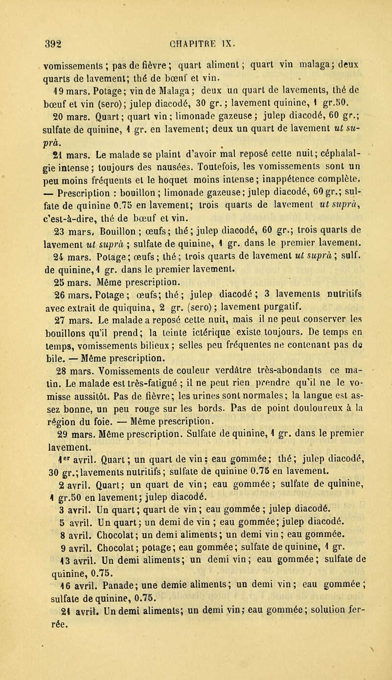 vomissements ; pas de fièvre ; quart aliment; quart vin malaga; deux quarts de lavement; thé de bœuf et vin. 19 mars. Potage ; vin de Malaga ; deux un quart de lavements, thé de bœuf et vin (sero); julep diacodé, 30 gr. ; lavement quinine, \ gr.50, 20 mars. Quart; quart vin; limonade gazeuse; julep diacodé, 60 gp.; sulfate de quinine, ^ gr. en lavement; deux un quart de lavement ut su- pra. 21 mars. Le malade se plaint d'avoir mal reposé cette nuit; céphalal- gie intense; toujours des nausées. Toutefois, les vomissements sont un peu moins fréquents et le hoquet moins intense; inappétence complète. — Prescription : bouillon ; limonade gazeuse; julep diacodé, 60 gr.; sul- fate de quinine 0.75 en lavement; trois quarts de lavement utsuprà, c'est-à-dire, thé de bœuf et vin. 23 mars. Bouillon; œufs; thé; julep diacodé, 60 gr.; trois quarts de lavement ut suprà ; sulfate de quinine, 1 gr. dans le premier lavement. 24 mars. Potage; œufs ; thé ; trois quarts de lavement ut suprà ; suif, de quinine, 4 gr. dans le premier lavement. 25 mars. Même prescription. 26 mars. Potage ; œufs; thé; julep diacodé; 3 lavements nutritifs avec extrait de quiquina, 2 gr. (sero); lavement purgatif. 27 mars. Le malade a reposé cette nuit, mais il ne peut conserver les bouillons qu'il prend; la teinte ictérique existe toujours. De temps en temps, vomissements bilieux; selles peu fréquentes ne contenant pas de bile. — Même prescription. 28 mars. Vomissements de couleur verdâtre très-abondants ce ma- tin. Le malade est très-fatigué ; il ne peut rien prendre qu'il ne le vo- misse aussitôt. Pas de fièvre; les urines sont normales; la langue est as- sez bonne, un peu rouge sur les bords. Pas de point douloureux à la région du foie. — Même prescription. 29 mars. Même prescription. Sulfate de quinine, \ gr. dans le premier lavement. i avril. Quart ; un quart de vin; eau gommée; thé; julep diacodé, 30 gr.;lavements nutritifs; sulfate de quinine 0.75 en lavement. 2 avril. Quart; un quart de vin; eau gommée; sulfate de quinine, 4 gr.50 en lavement; julep diacodé. 3 avril. Un quart; quart de vin ; eau gommée ; julep diacodé. 5 avril. Un quart; un demi de vin ; eau gommée; julep diacodé. 8 avril. Chocolat; un demi aliments; un demi vin; eau gommée. 9 avril. Chocolat; potage; eau gommée; sulfate de quinine, 1 gr. 43 avril. Un demi aliments; un demi vin; eau gommée; sulfate de quinine, 0.75. 4 6 avril. Panade; une demie aliments; un demi vin; eau gommée; sulfate de quinine, 0.75. 24 avril. Un demi aliments; un demi vin; eau gommée; solution fer- rée.