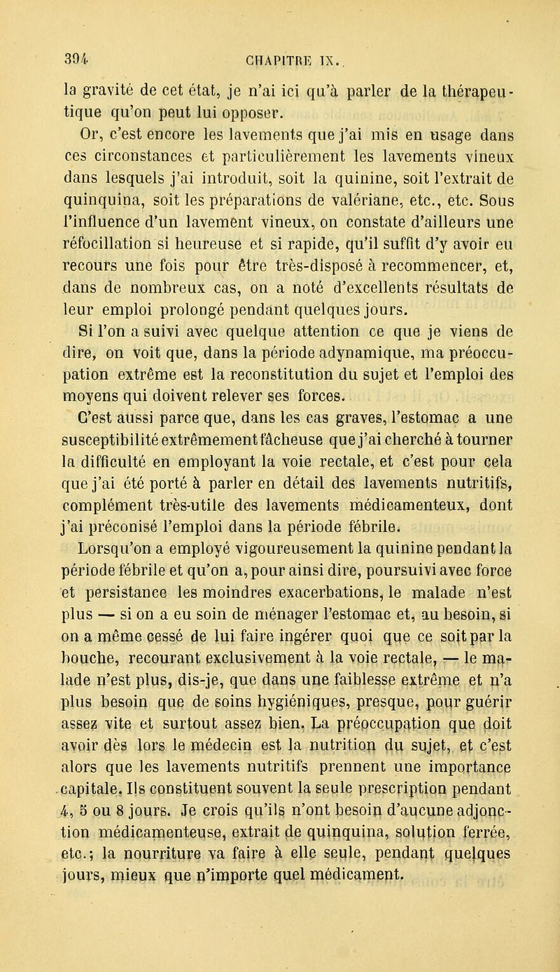 la gravité de cet état, je n'ai ici qu'à parler de la thérapeu- tique qu'on peut lui opposer. Or, c'est encore les lavements que j'ai mis en usage dans ces circonstances et particulièrement les lavements vineux dans lesquels j'ai introduit, soit la quinine, soit l'extrait de quinquina, soit les préparations de valériane, etc., etc. Sous l'influence d'un lavement vineux, on constate d'ailleurs une réfocillation si heureuse et si rapide, qu'il suffit d'y avoir eu recours une fois pour être très-disposé à recommencer, et, dans de nombreux cas, on a noté d'excellents résultats de leur emploi prolongé pendant quelques jours. Si l'on a suivi avec quelque attention ce que je viens de dire, on voit que, dans la période adynamique, ma préoccu- pation extrême est la reconstitution du sujet et l'emploi des moyens qui doivent relever ses forces. C'est aussi parce que, dans les cas graves, l'estomac a une susceptibilité extrêmement fâcheuse que j'ai cherché à tourner la difficulté en employant la voie rectale, et c'est pour cela que j'ai été porté à parler en détail des lavements nutritifs, complément très-utile des lavements médicamenteux, dont j'ai préconisé l'emploi dans la période fébrile. Lorsqu'on a employé vigoureusement la quinine pendant la période fébrile et qu'on a, pour ainsi dire, poursuivi avec force et persistance les moindres exacerbations, le malade n'est plus — si on a eu soin de ménager l'estomac et, au besoin, si on a même cessé de lui faire ingérer quoi que ce soit par la bouche, recourant exclusivement à la voie rectale, ^ le ma- lade n'est plus, dis-je, que dans une faiblesse extrême et n'a plus besoin que de soins hygiéniques, presque, pour guérir assez vite et surtout assez bien. I^a prépccupation que 4oit avoir dès lors le médecin est la nutrition du sujet, et c'est alors que les lavements nutritifs prennent une importance capitale. Ils constituent souvent la seule prescription pendant 4, 5 ou 8 jours. Je crois qu'ils n'ont besoin d'aucune adjonc- tion médicamenteuse, extrait de quinquina, solution ferrée, etc.; la nourriture va faire à elle seule, pendant quelques jours, Hiieux que n'importe quel médicament.