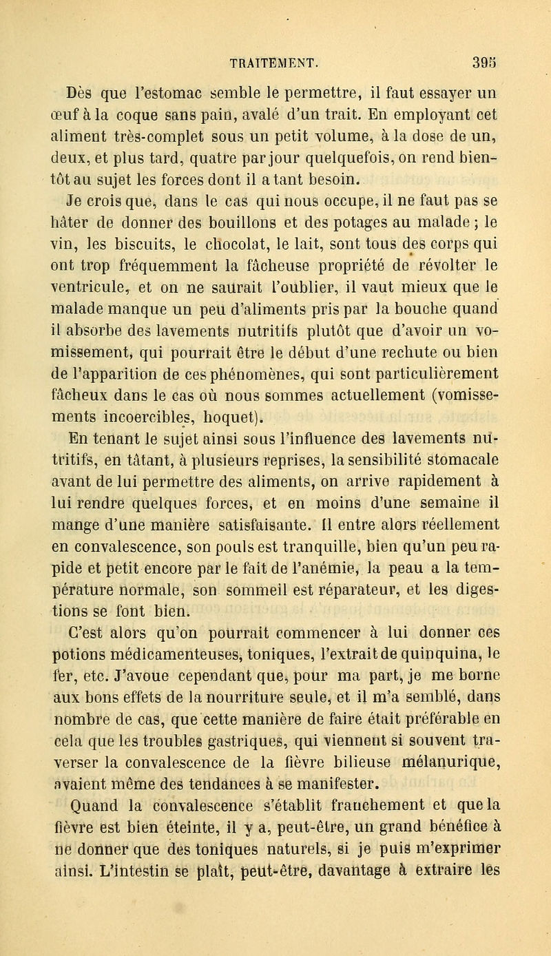 Dès que l'estomac semble le permettre, il faut essayer un œuf à la coque sans pain, avalé d'un trait. En employant cet aliment très-complet sous un petit volume, à la dose de un, deux, et plus tard, quatre par jour quelquefois, on rend bien- tôt au sujet les forces dont il a tant besoin. Je crois que, dans le cas qui nous occupe, il ne faut pas se hâter de donner des bouillons et des potages au malade ; le vin, les biscuits, le chocolat, le lait, sont tous des corps qui ont trop fréquemment la fâcheuse propriété de révolter le ventricule, et on ne saurait l'oublier, il vaut mieux que le malade manque un peu d'aliments pris par la bouche quand il absorbe des lavements nutritifs plutôt que d'avoir un vo- missement, qui pourrait être le début d'une rechute ou bien de l'apparition de ces phénomènes, qui sont particulièrement fâcheux dans le cas où nous sommes actuellement (vomisse- ments incoercibles, hoquet). En tenant le sujet ainsi sous l'influence des lavements nu- tritifs, en tâtant, à plusieurs reprises, la sensibilité stomacale avant de lui permettre des aliments, on arrive rapidement à lui rendre quelques forces, et en moins d'une semaine il mange d'une manière satisfaisante. Il entre alors réellement en convalescence, son pouls est tranquille, bien qu'un peu ra- pide et petit encore par le fait de l'anémie, la peau a la tem- pérature normale, son sommeil est réparateur, et les diges- tions se font bien. C'est alors qu'on pourrait commencer à lui donner ces potions médicamenteuses, toniques, l'extrait de quinquina, le fier, etc. J'avoue cependant que, pour ma part, je me borne aux bons effets de la nourriture seule, et il m'a semblé, dans nombre de cas, que cette manière de faire était préférable en cela que les troubleg gastriques, qui viennent si souvent tra- verser la convalescence de la fièvre bilieuse mélanurique, avaient même des tendances à se manifester. Quand la convalescence s'établit franchement et que la fièvre est bien éteinte, il y a, peut-être, un grand bénéfice à ne donner que des toniques naturels, si je puis m'exprimer ainsi. L'intestin se plaît, peut-être, davantage à extraire les