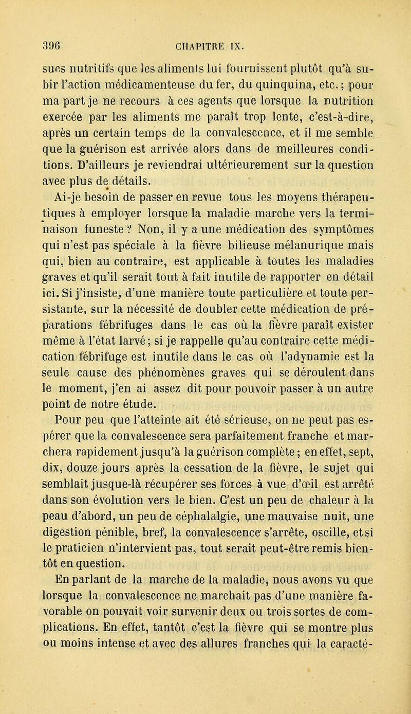 sur.s nutritifs que les aliments lui fournissent plutôt qu'à su- bir l'action médicamenteuse du fer, du quinquina, etc. ; pour ma part je ne recours à ces agents que lorsque la nutrition exercée par les aliments me paraît trop lente, c'est-à-dire, après un certain temps de la convalescence, et il me semble que la guérison est arrivée alors dans de meilleures condi- tions. D'ailleurs je reviendrai ultérieurement sur la question avec plus de détails. Ai-je besoin de passer en revue tous les moyens thérapeu- tiques à employer lorsque la maladie marche vers la termi- naison funeste? Non, il y aune médication des symptômes qui n'est pas spéciale à la fièvre bilieuse mélanurique mais qui, bien au contraire, est applicable à toutes les maladies graves et qu'il serait tout à fait inutile de rapporter en détail ici. Si j'insiste, d'une manière toute particulière et toute per- sistante, sur la nécessité de doubler cette médication de pré- parations fébrifuges dans le cas où la fièvre paraît exister même à l'état larvé; si je rappelle qu'au contraire cette médi- cation fébrifuge est inutile dans le cas où l'adynamie est la seule cause des phénomènes graves qui se déroulent dans le moment, j'en ai assez dit pour pouvoir passer à un autre point de notre étude. Pour peu que l'atteinte ait été sérieuse, on ne peut pas es- pérer que la convalescence sera parfaitement franche et mar- chera rapidement jusqu'à la guérison complète; en effet, sept, dix, douze jours après la cessation de la fièvre, le sujet qui semblait jusque-là récupérer ses forces à vue d'œil est arrêté dans son évolution vers le bien. C'est un peu de chaleur à la peau d'abord, un peu de céphalalgie, une mauvaise nuit, une digestion pénible, bref, la convalescence' s'arrête, oscille, et si le praticien n'intervient pas, tout serait peut-être remis bien- tôt en question. En parlant de la marche de la maladie, nous avons vu que lorsque la convalescence ne marchait pas d'une manière fa- vorable on pouvait voir survenir deux ou trois sortes de com- plications. En effet, tantôt c'est la fièvre qui se montre plus ou moins intense et avec des allures franches qui la caracté-