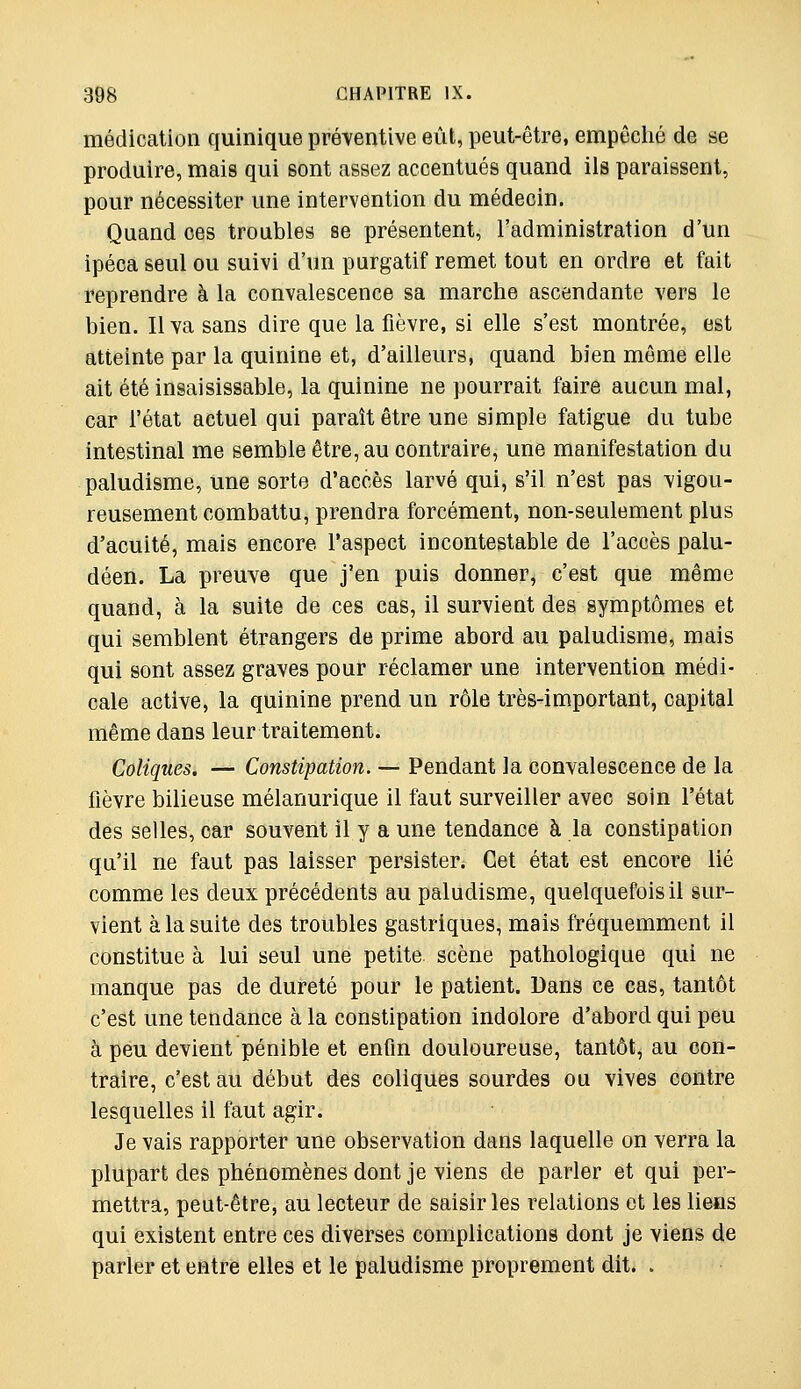 médication quinique préventive eût, peut-être, empêché de se produire, mais qui sont assez accentués quand ils paraissent, pour nécessiter une intervention du médecin. Quand ces troubles se présentent, l'administration d'un ipéca seul ou suivi d'un purgatif remet tout en ordre et fait reprendre à la convalescence sa marche ascendante vers le bien. Il va sans dire que la fièvre, si elle s'est montrée, est atteinte par la quinine et, d'ailleurs, quand bien môme elle ait été insaisissable, la quinine ne pourrait faire aucun mal, car l'état actuel qui paraît être une simple fatigue du tube intestinal me semble être, au contraire, une manifestation du paludisme, une sorte d'accès larvé qui, s'il n'est pas vigou- reusement combattu, prendra forcément, non-seulement plus d'acuité, mais encore l'aspect incontestable de l'accès palu- déen. La preuve que j'en puis donner, c'est que même quand, à la suite de ces cas, il survient des symptômes et qui semblent étrangers de prime abord au paludisme, mais qui sont assez graves pour réclamer une intervention médi- cale active, la quinine prend un rôle très-important, capital même dans leur traitement. Coliques. — Constipation. — Pendant la convalescence de la fièvre bilieuse mélanurique il faut surveiller avec soin l'état des selles, car souvent il y a une tendance à la constipation qu'il ne faut pas laisser persister Cet état est encore lié comme les deux précédents au paludisme, quelquefois il sur- vient à la suite des troubles gastriques, mais fréquemment il constitue à lui seul une petite scène pathologique qui ne manque pas de dureté pour le patient. Dans ce cas, tantôt c'est une tendance à la constipation indolore d'abord qui peu à peu devient pénible et enfin douloureuse, tantôt, au con- traire, c'est au début des coliques sourdes ou vives contre lesquelles il faut agir. Je vais rapporter une observation dans laquelle on verra la plupart des phénomènes dont je viens de parler et qui per- mettra, peut-être, au lecteur de saisir les relations et les liens qui existent entre ces diverses complications dont je viens de parler et entre elles et le paludisme proprement dit. .