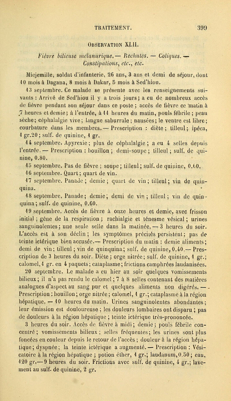 Observation XLII. Fièvre bilieuse mélaniirique. — Piechuies. — Coliques. — Constipations., etc., etc. Miejemille, soldat d'infanterie, 26 ans, 3 ans et demi de séjour, dont 10 mois à Dagana, 8 mois à Dakar, 5 mois à Sed'hiou. 4 3 septembre. Ce malade se présente avec les renseignements sui- vants : Arrivé de Sed'hiou il y a trois jours; a eu de nombreux accès de fièvre pendant son séjour dans ce poste ; accès de fièvre ce 'matin à 7 heures et demie; à l'entrée, à 11 heures du malin, pouls fébrile ; peau sèche; céphalalgie vive; langue saburrale; nausées; le ventre est libre; courbature dans les membres.— Prescription : diète; tilleul; ipéca, 4 gr.20; suif, de quinine, 4 gr. 4 4 septembre. Apyrexie ; plus de céphalalgie ; a eu 4 selles depuis l'entrée. — Prescription : bouillon ; demi-soupe ; tilleul ; suif, de qui- nine, 0.80. 45 septembre. Pas de fièvre ; soupe; tilleul; suif, de quinine, 0.60. 46 septembre. Quart; quart de vin. 47 septembre. Panade; demie; quart de vin; tilleul; vin de quin- quina. 4 8 septembre. Panade; demie; demi de vin; tilleul; vin de quin- quina; suif, de quinine, 0.60. 4 9 septembre. Accès de fièvre à onze heures et demie, avec frisson initial ; gêne de la respiration ; rachialgie et ténesme vésical ; urines sanguinolentes; une seule selle dans la matinée. — 3 heures du soir. L'accès est à son déclin; les symptômes précités persistent; pas de teinte ictérique bien accusée.— Prescription du matin : demie aliments; demi de vin; tilleul; vin de quinquina; suif, de quinine, 0.40.— Pres- cription de 3 heures du soir. Diète ; orge nitrée; suif, de quinine, 4 gr.; calomel,4 gr. en 4 paquets; cataplasme; frictions camphrées laudanisées. 20 septembre. Le malade a eu hier an soir quelques vomissements bilieux; il n'a pas rendu le calomel ; 7 à 8 selles contenant des matières analogues d'aspect au sang pur et quelques aliments non digérés. — - Prescription ; bouillon ; orge nitrée ; calomel, 4 gr. ; cataplasme à la région hépatique. — 40 heures du matin. Urines sanguinolentes abondantes; leur émission est douloureuse ; les douleurs lombaires ont disparu ; pas de douleurs à la région hépatique ; teinte ictérique très-prononcée, 3 heures du soir. Accès de fièvre à midi; demie; pouls fébrile con- centré ; vomissements bilieux ; selles fréquentes; les urines sont plus foncées en couleur depuis le retour de l'accès ; douleur à la région hépa- tique ; dyspnée ; la teinte ictérique a augmenté.— Prescription: Vési- catoire à la région hépatique ; potion élher, 4 gr.; laudanum,0.50; eau, 420 gr,— 9 heures du soir. Frictions avec suif, de quinine, 4 gr.; lave- ment au suif, de quinine, 2 gr.