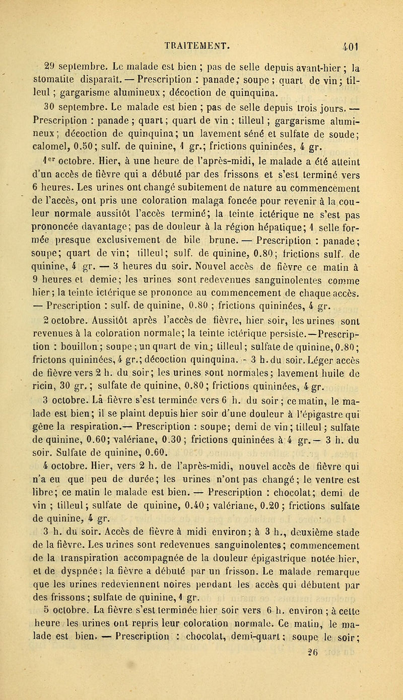 29 septembre. Le malade est bien ; pas de selle depuis avant-hier ; la stomatite disparaît. — Prescription : panade; soupe; quart de vin; til- leul ; gargarisme alumineux; décoction de quinquina. 30 septembre. Le malade est bien ; pas de selle depuis trois jours. — Prescription : panade ; quart ; quart de vin ; tilleul ; gargarisme alumi- neux; décoction de quinquina; un lavement séné et sulfate de soude; calomel, 0.50; suif, de quinine, 4 gr.; frictions quininées, 4 gr. 1^^ octobre. Hier, à une heure de l'après-midi, le malade a été atteint d'un accès de tîèvre qui a débuté par des frissons et s'est terminé vers 6 heures. Les urines ont changé subitement de nature au commencement de l'accès, ont pris une coloration malaga foncée pour revenir à la cou- leur normale aussitôt l'accès terminé; la teinte iclérique ne s'est pas prononcée davantage; pas de douleur à la région hépatique; 1 selle for- mée presque exclusivement de bile brune.— Prescription : panade; soupe; quart devin; tilleul; suif, de quinine, 0.80; frictions suif, de quinine, 4 gr. — 3 heures du soir. Nouvel accès de fièvre ce matin à 9 heures et demie; les urines sont redevenues sanguinolentes com.me hier; la teinte ictérique se prononce au commencement de chaque accès. — Prescription : suif, de quinine, 0.80 ; frictions quininées, 4 gr. 2 octobre. Aussitôt après l'accès de fièvre, hier soir, les urines sont revenues à la coloration normale; la teinte ictérique persiste.—Prescrip- tion : bouilkm ; soupe ; un quart de vin ; tilleul ; sulfate de quinine, 0.80 ; frictons quininées, 4 gr.; décoction quinquina.- 3 h. du soir. Léger accès de fièvre vers 2 h. du soir; les urines sont normales; lavement huile de ricin, 30 gr. ; sulfate de quinine, 0.80; frictions quininées, 4gr. 3 octobre. Là fièvre s'est terminée vers 6 h. du soir; ce matin, le ma- lade est bien; il se plaint depuis hier soir d'une douleur à l'épigastre qui gêne la respiration.— Prescription : soupe; demi de vin ; tilleul ; sulfate de quinine, 0.60; valériane, 0.30 ; frictions quininées à 4 gr.— 3 h. du soir. Sulfate de quinine, 0.60. 4 octobre. Hier, vers 2 h. de l'après-midi, nouvel accès de fièvre qui n'a eu que peu de durée; les urines n'ont pas changé; le ventre est libre; ce matin le malade est bien. — Prescription : chocolat; demi de vin ; tilleul; sulfate de quinine, 0.40; valériane, 0.20; frictions sulfate de quinine, 4 gr. 3 h. du soir. Accès de fièvre à midi environ; à 3 h., deuxième stade de la fièvre. Les urines sont redevenues sanguinolentes; commencement de la transpiration accompagnée de la douleur épigastrique notée hier, et de dyspnée; la fièvre a débuté par un frisson. Le malade remarque que les urines redeviennent noires pendant les accès qui débutent par des frissons ; sulfate de quinine, 1 gr. o octobre. La fièvre s'est terminée hier soir vers 6 h. environ ; à cette heure les urines ont repris leur coloration normale. Ce matin, le ma- lade est bien. — Prescription : chocolat, demi-quart; soupe le soir; 26