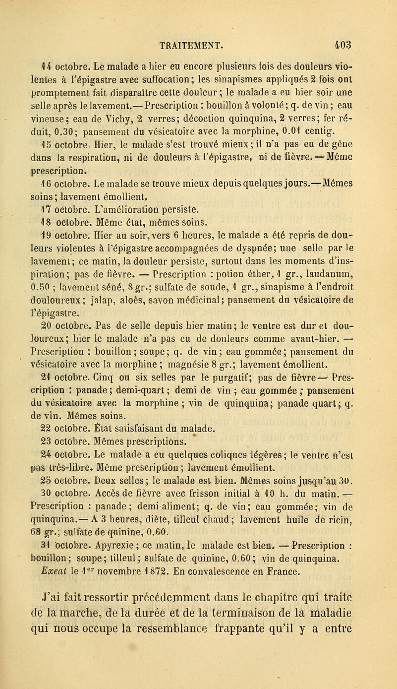 44 octobre. Le malade a hier eu encore plusieurs fois des douleurs vio- lentes à l'épigastre avec suffocation; les sinapismes appliqués 2 fois ont promptement fait disparaître cette douleur ; le malade a eu hier soir une selle après le lavement.— Prescription : bouillon à volonté ; q. de vin ; eau vineuse; eau de Vichy,.2 verres; décoction quinquina, 2 verres; fer ré- duit, 0,30; pansement du vésicatoire avec la morphine, O.Oi cenlig. 15 octobre. Hier, le malade s'est trouvé mieux; il n'a pas eu de gêne dans la respiration, ni de douleurs à l'épigastre, ni de fièvre. —Même prescription. 16 octobre. Le malade se trouve mieux depuis quelques jours.—Mêmes soins; lavement émoUient. 17 octobre. L'amélioration persiste. 18 octobre. Même état, mêmes soins. J9 octobre. Hier au soir, vers 6 heures, le malade a été repris de dou- leurs violentes à l'épigastre accompagnées de dyspnée; une selle par le lavement; ce matin, la douleur persiste, surtout dans les moments d'ins- piration; pas de fièvre» — Prescription : potion éther^, 1 gr., laudanum, 0.50 ; lavement séné, 8gr.; sulfate de soude, 1 gr., sinapisme à l'endroit douloureux; jalap, aloès, savon médicinal; pansement du vésicatoire de l'épigastre. 20 octobre. Pas de selle depuis hier malin; le ventre est dxir et dou- loureux; hier le malade n'a pas eu de douleurs comme avant-hier. — Prescription : bouillon; soupe; q. de vin; eau gommée; pansement du vésicatoire avec la morphine ; magnésie 8 gr.; lavement éndollient. 21 octobre. Cinq ou six selles par le purgatif; pas de fièvre— Pres- cription : panade ; demi-quart ; demi de vin ; eau gommée ; pansement du vésicatoire avec la morphine; vin de quinquina; panade quart; q. de vin. Mêmes soins. 22 octobre. État satisfaisant du malade. 23 octobre. Mêmes prescriptions. 24 octobre. Le malade a eu quelques coliques légères; le ventre n'est pas très-libre* Même prescription; lavement émollient. 25 octobre. Deux selles; le malade est bien. Mêmes soins jusqu'au 30. 30 octobre. Accès de fièvre avec frisson initial à 10 h. du matin.— Prescription : panade; demi aliment; q. de vin; eau gommée; vin de quinquina.— A 3 heures, diète, tilleul chaud; lavement huile de ricin, 68 gr.; sulfate de qiiiuine, 0.60. 31 octobre. Apyrexie ; ce matin, le malade est bien. — Prescription : bouillon; soupe; tilleul; sulfate de quinine, 0.60; vin de quinquina. Exeat le 1*^ novembre 1 872. En convalescence en France. J'ai fait ressortir précédemment dans le chapitre qui traite de la marche, de la durée et de la terminaison de la maladie qui nous occupe la ressemblance frappante qu'il y a entre