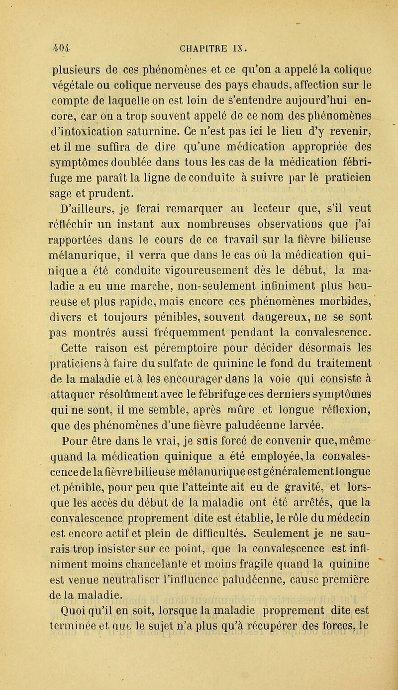 plusieurs de ces phénomènes et ce qu'on a appelé la colique végétale ou colique nerveuse des pays chauds, affection sur le compte de laquelle on est loin de s'entendre aujourd'hui en- core, car on a trop souvent appelé de ce nom des phénomènes d'intoxication saturnine. Ce n'est pas ici le lieu d'y revenir, et il me suffira de dire qu'une médication appropriée des symptômes doublée dans tous les cas de la médication fébri- fuge me paraît la ligne de conduite à suivre par le praticien sage et prudent. D'ailleurs, je ferai remarquer au lecteur que, s'il veut réfléchir un instant aux nombreuses observations que j'ai rapportées dans le cours de ce travail sur la fièvre bilieuse mélanurique, il verra que dans le cas où la médication qui- nique a été conduite vigoureusement dès le début, la ma- ladie a eu une marche, non-seulement infiniment plus heu- reuse et plus rapide, mais encore ces phénomènes morbides, divers et toujours pénibles, souvent dangereux, ne se sont pas montrés aussi fréquemment pendant la convalescence. Cette raison est péremptoire pour décider désormais les praticiens à faire du sulfate de quinine le fond du traitement de la maladie et à les encourager dans la voie qui consiste à attaquer résolument avec le fébrifuge ces derniers symptômes qui ne sont, il me semble, après mûre et longue réflexion, que des phénomènes d'une fièvre paludéenne larvée. Pour être dans le vrai, je suis forcé de convenir que,même quand la médication quinique a été employée, la convales- cencede la fièvre bilieuse mélanurique est généralementlongue et pénible, pour peu que l'atteinte ait eu de gravité, et lors- que les accès du début de la maladie ont été arrêtés, que la convalescence proprement dite est établie, le rôle du médecin est encore actif et plein de difficultés. Seulement je ne sau- rais trop insister sur ce point, que la convalescence est infi- niment moins chancelante et moins fragile quand la quinine est venue neutraliser l'influence paludéenne, cause première de la maladie. Quoi qu'il en soit, lorsque la maladie proprement dite est terminée et nm Je sujet n'a plus qu'à récupérer des forces, le