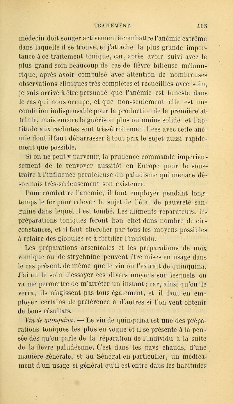 médecin doit songer activemeot à combattre l'anémie extrême dans laquelle il se trouve, et j'attache la plus grande impor- tance à ce traitement tonique, car, après avoir suivi avec le plus grand soin beaucoup de cas de fièvre bilieuse mélami- rique, après avoir compulsé avec attention de nombreuses observations cliniques très-complètes et recueillies avec soin, je suis arrivé à être persuadé que l'anémie est funeste dans le cas qui nous occupe, et que non-seulement elle est une condition indispensable pour la production de la première at- teinte, mais encore la guérison plus ou moins solide et l'ap- titude aux rechutes sont très-étroitement liées avec cette ané- mie dont il faut débarrasser à tout prix le sujet aussi rapide- ment que possible. Si on ne peut y parvenir, la prudence commande impérieu- sement de le renvoyer aussitôt en Europe pour le sous- traire à l'influence pernicieuse du paludisme qui menace dé- sormais très-sérieusement son existence. Pour combattre l'anémie, il faut employer pendant long- temps le fer pour relever le sujet de l'état de pauvreté san- guine dans lequel il est tombé. Les aliments réparateurs, les préparations toniques feront bon effet dans nombre de cir- constances, et il faut chercher par tous les moyens possibles à refaire des globules et à fortifier l'individu. Les préparations arsenicales et les préparations de noix vomique ou de strychnine peuvent être mises en usage dans le cas présent, de même que le vin ou l'extrait de quinquina. J'ai eu le soin d'essayer ces divers moyens sur lesquels on va me permettre de m'arrêter un instant ; car, ainsi qu'on le verra, ils n'agissent pas tous également, et il faut en em- ployer certains de préférence à d'autres si l'on veut obtenir de bons résultats. Vin de quinquina. — Le vin de quinquina est une des prépa- rations toniques les plus en vogue et il se présente à la pen- sée dès qu'on parle de la réparation de l'individu à la suite de la fièvre paludéenne. C'est dans les pays chauds, d'une manière générale, et au Sénégal en particulier, un médica- ment d'un usage si général qu'il est entré dans les habitudes