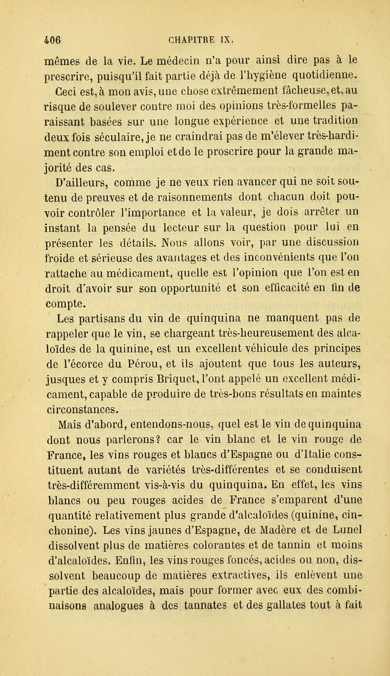 mêmes de la vie. Le médecin n'a pour ainsi dire pas à le prescrire, puisqu'il fait partie déjà de l'hygiène quotidienne. Ceci est, à mon avis, une chose extrêmement fâcheuse, et, au risque de soulever contre moi des opinions très-formelles pa- raissant basées sur une longue expérience et une tradition deux fois séculaire, je ne craindrai pas de m'élever très-hardi- ment contre son emploi et de le proscrire pour la grande ma- jorité des cas. D'ailleurs, conime je ne veux rien avancer qui ne soit sou- tenu de preuves et de raisonnements dont chacun doit pou- voir contrôler l'importance et la valeur, je dois arrêter un instant la pensée du lecteur sur la question pour lui en présenter les détails. Nous allons voir, par une discussion froide et sérieuse des avantages et des inconvénients que l'on rattache au médicament, quelle est l'opinion que l'on est en droit d'avoir sur son opportunité et son efficacité en fin de compte. Les partisans du vin de quinquina ne manquent pas de rappeler que le vin, se chargeant très-heureusement des alca- loïdes de la quinine, est un excellent véhicule des principes de l'écorce du Pérou, et ils ajoutent que tous les auteurs, jusques et y compris Briquet, l'ont appelé un excellent médi- cament, capable de produire de très-bons résultats en maintes circonstances. Mais d'abord, entendons-nous, quel est le vin de quinquina dont nous parlerons? car le vin blanc et le vin rouge de France, les vins rouges et blancs d'Espagne ou d'Italie cons- tituent autant de variétés très-différentes et se conduisent très-différemment vis-à-vis du quinquina. En effet, les vins blancs ou peu rouges acides de France s'emparent d'une quantité relativement plus grande d'alcaloïdes (quinine, cin- chonine). Les vins jaunes d'Espagne, de Madère et de Lunel dissolvent plus de matières colorantes et de tannin et moins d'alcaloïdes. Enfin, les vins rouges foncés, acides ou non, dis- solvent beaucoup de matières extractives, ils enlèvent une partie des alcaloïdes, mais pour former avec eux des combi- naisons analogues à des tannâtes et des gallates tout à fait