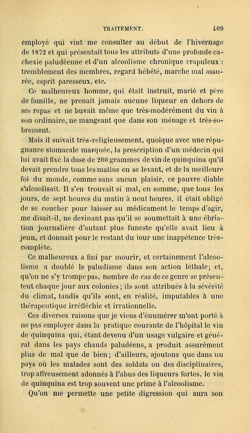 employé qui vint me consulter au début de l'hiyernage de 1872 et qui présentait tous les attributs d'une profonde ca- chexie paludéenne et d'un alcoolisme chronique crapuleux : tremblement des membres, regard hébété, marche mal assu- rée, esprit paresseux, etc. Ce malheureux homme, qui était instruit, marié et père de famille, ne prenait jamais aucune liqueur en dehors de ses repas et ne buvait même que très-modérément du vin à son ordinaire, ne mangeant que dans son ménage et très-so- brement. Mais il suivait très-religieusement, quoique avec une répu- gnance stomacale marquée, la prescription d'un médecin qui lui avait fixé, la dose de 200 grammes devin de quinquina qu'il devait prendre tous les matins en se levant, et de la meilleure foi du monde, comme sans aucun plaisir, ce pauvre diable s'alcoolisait. Il s'en trouvait si mal, en somme, que tous les jours, de sept heures du matin à neut heures, il était obligé de se coucher pour laisser au médicament le temps d'agir, me disait-il, ne devinant pas qu'il se soumettait à une ébria- tion journalière d'autant plus funeste qu'elle avait lieu à jeun, et donnait pour le restant du iour une inappétence très- complète. Ce malheureux a fini par mourir, et certainement l'alcoo- lisme a doublé le paludisme dans son action léthale; et, qu'on ne s'y trompe pas, nombre de cas de ce genre se présen- tent chaque jour aux colonies ; ils sont attribués à la sévérité du climat, tandis qu'ils sont, en réalité, imputables à une thérapeutique irréfléchie et irrationnelle. Ces diverses raisons que je viens d'énumérer m'ont porté à ne pas employer dans la pratique courante de l'hôpital le vin de quinquina qui, étant devenu d'un usage vulgaire et géné- ral dans les pays chauds paludéens, a produit assurément plus de mal que de bien; d'ailleurs, ajoutons que dans un pays où les malades sont des soldats ou des disciplinaires, trop affreusement adonnés à l'abus des liqueurs fortes, le vin de quinquina est trop souvent une prime à l'alcoolisme. Qu'on me permette une petite digression qui aura son