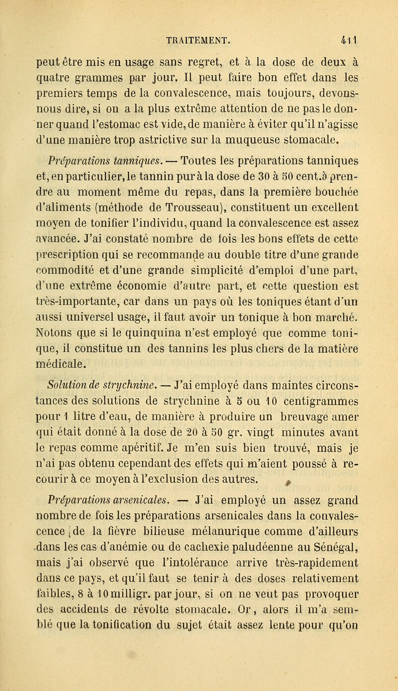 peut être mis en usage sans regret, et à la dose de deux à quatre grammes par jour. Il peut faire bon effet dans les premiers temps de la convalescence, mais toujours, devons- nous dire, si on a la plus extrême attention de ne pas le don- ner quand l'estomac est vide, de manière à éviter qu'il n'agisse d'une manière trop astrictive sur la muqueuse stomacale. Préparations tanniques. — Toutes les préparations tanniques et, en particulier, le tannin pur à la dose de 30 à 50 cent.è pren- dre au moment même du repas, dans la première bouchée d'aliments (méthode de Trousseau), constituent un excellent moyen de tonifier l'individu, quand la convalescence est assez avancée. J'ai constaté nombre de fois les bons effets de cette prescription qui se recommande au double titre d'une grande commodité et d'une grande simplicité d'emploi d'une part, d'une extrême économie d'autre part, et cette question est très-importante, car dans un pays où les toniques étant d'un aussi universel usage, il faut avoir un tonique à bon marché. Notons que si le quinquina n'est employé que comme toni- que, il constitue un des tannins les plus chers de la matière médicale. Solution de strychnine. — J'ai employé dans maintes circons- tances des solutions de strychnine à 5 ou 10 centigrammes pour 1 litre d'eau, de manière à produire un breuvage amer qui était donné à la dose de 20 à 50 gr. vingt minutes avant le repas comme apéritif. Je m'en suis bien trouvé, mais je n'ai pas obtenu cependant des effets qui m'aient poussé à re- courir à ce moyen à l'exclusion des autres. ^ Préparations arsenicales. — J'ai employé un assez grand nombre de fois les préparations arsenicales dans la convales- cence [de la fièvre bilieuse mélanurique comme d'ailleurs .dans les cas d'anémie ou de cachexie paludéenne au Sénégal, mais j'ai observé que l'intolérance arrive très-rapidement dans ce pays, et qu'il faut se tenir à des doses relativement faibles, 8 à lOmilligr. par jour, si on ne veut pas provoquer des accidents de révolte stomacale. Or, alors il m'a sem- blé que la tonification du sujet était assez lente pour qu'on