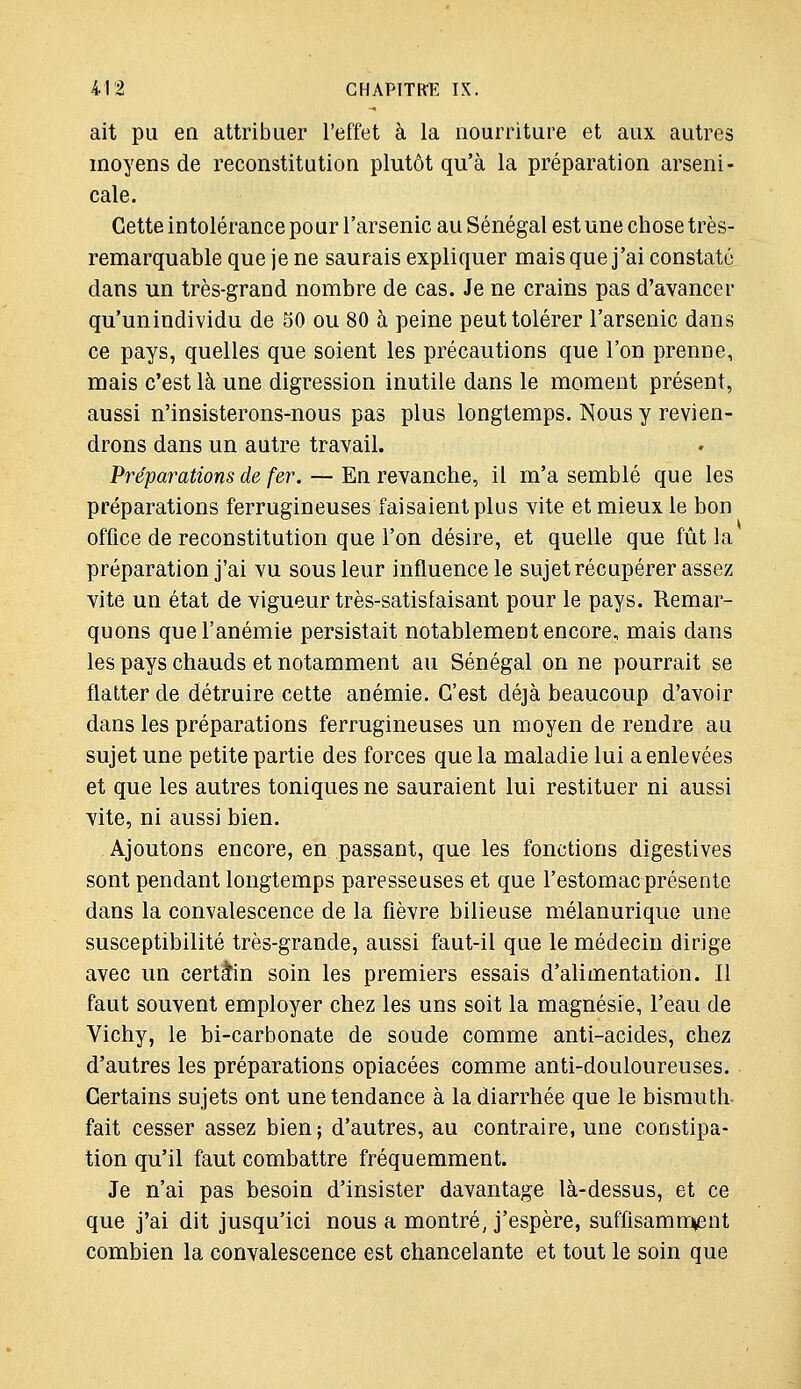 ait pu en attribuer l'effet à la nourriture et aux autres moyens de reconstitution plutôt qu'à la préparation arseni- cale. Cette intolérance pour l'arsenic au Sénégal est une chose très- remarquable que je ne saurais expliquer mais que j'ai constaté clans un très-grand nombre de cas. Je ne crains pas d'avancer qu'unindividu de 50 ou 80 à peine peut tolérer l'arsenic dans ce pays, quelles que soient les précautions que l'on prenne, mais c'est là une digression inutile dans le moment présent, aussi n'insisterons-nous pas plus longtemps. Nous y revien- drons dans un autre travail. Préparations de fer. — En revanche, il m'a semblé que les préparations ferrugineuses faisaient plus vite et mieux le bon office de reconstitution que l'on désire, et quelle que fût la préparation j'ai vu sous leur influence le sujet récupérer assez vite un état de vigueur très-satisfaisant pour le pays. Remar- quons que l'anémie persistait notablement encore, mais dans les pays chauds et notamment au Sénégal on ne pourrait se flatter de détruire cette anémie. C'est déjà beaucoup d'avoir dans les préparations ferrugineuses un moyen de rendre au sujet une petite partie des forces que la maladie lui a enlevées et que les autres toniques ne sauraient lui restituer ni aussi vite, ni aussi bien. Ajoutons encore, en passant, que les fonctions digestives sont pendant longtemps paresseuses et que l'estomac présente dans la convalescence de la fièvre bilieuse mélanurique une susceptibilité très-grande, aussi faut-il que le médecin dirige avec un certain soin les premiers essais d'alimentation. Il faut souvent employer chez les uns soit la magnésie, l'eau de Vichy, le bi-carbonate de soude comme anti-acides, chez d'autres les préparations opiacées comme anti-douloureuses. Certains sujets ont une tendance à la diarrhée que le bismuth- fait cesser assez bien ; d'autres, au contraire, une constipa- tion qu'il faut combattre fréquemment. Je n'ai pas besoin d'insister davantage là-dessus, et ce que j'ai dit jusqu'ici nous a montré, j'espère, suffisamn^ent combien la convalescence est chancelante et tout le soin que