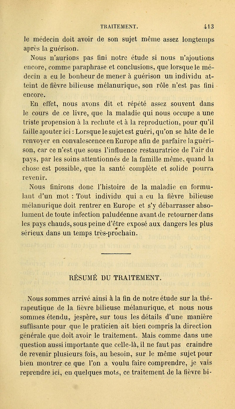 le médecin doit avoir de son sujet même assez longtemps après la gaérison. Nous n'aurions pas fini notre étude si nous n'ajoutions encore, comme paraphrase et conclusions, que lorsque le mé- decin a eu le bonheur de mener à guérison un individu at- teint de fièvre bilieuse mélanurique, son rôle n'est pas fini encore. En effet, nous avons dit et répété assez souvent dans le cours de ce livre, que la maladie qui nous occupe a une triste propension à la rechute et à la reproduction, pour qu'il faille ajouter ici : Lorsque le sujet est guéri, qu'on se hâte de le renvoyer en convalescence en Europe afin de parfaire la guéri- son, car ce n'est que sous l'influence restauratrice de l'air du pays, par les soins attentionnés de la famille même, quand la chose est possible, que la santé complète et solide pourra revenir. Nous finirons donc l'histoire de la maladie en formu- lant d'un mot : Tout individu, qui a eu la fièvre bilieuse mélanurique doit rentrer en Europe et s'y débarrasser abso- lument de toute infection paludéenne avant de retourner dans les pays chauds, sous peine d'être exposé aux dangers les plus sérieux dans un temps très-prochain. RÉSUME DU TRAITEMENT. Nous sommes arrivé ainsi à la fin de notre étude sur la thé- rapeutique de la fièvre bilieuse mélanurique, et nous nous sommes étendu, jespère, sur tous les détails d'une manière suffisante pour que le praticien ait bien compris la direction générale que doit avoir le traitement. Mais comme dans une question aussi importante que celle-là, il ne faut pas craindre de revenir plusieurs fois, au besoin, sur le même sujet pour bien montrer ce que l'on a voulu faire comprendre, je vais reprendre ici, en quelques mots, ce traitement de la fièvre bi-